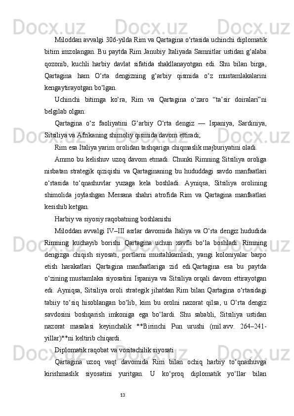 13Miloddan avvalgi 306-yilda Rim va Qartagina o‘rtasida uchinchi diplomatik
bitim  imzolangan.   Bu  paytda  Rim   Janubiy  Italiyada  Samnitlar  ustidan   g‘alaba
qozonib,   kuchli   harbiy   davlat   sifatida   shakllanayotgan   edi.   Shu   bilan   birga,
Qartagina   ham   O‘rta   dengizning   g‘arbiy   qismida   o‘z   mustamlakalarini
kengaytirayotgan bo‘lgan.
Uchinchi   bitimga   ko‘ra,   Rim   va   Qartagina   o‘zaro   “ta’sir   doiralari”ni
belgilab olgan:
Qartagina   o‘z   faoliyatini   G‘arbiy   O‘rta   dengiz   —   Ispaniya,   Sardiniya,
Sitsiliya va Afrikaning shimoliy qismida davom ettiradi;
Rim esa Italiya yarim orolidan tashqariga chiqmaslik majburiyatini oladi.
Ammo   bu   kelishuv   uzoq   davom   etmadi.   Chunki   Rimning   Sitsiliya   oroliga
nisbatan   strategik   qiziqishi   va   Qartaginaning   bu   hududdagi   savdo   manfaatlari
o‘rtasida   to‘qnashuvlar   yuzaga   kela   boshladi.   Ayniqsa,   Sitsiliya   orolining
shimolida   joylashgan   Messana   shahri   atrofida   Rim   va   Qartagina   manfaatlari
kesishib ketgan.
Harbiy va siyosiy raqobatning boshlanishi
Miloddan avvalgi  IV–III asrlar davomida Italiya va O‘rta dengiz hududida
Rimning   kuchayib   borishi   Qartagina   uchun   xavfli   bo‘la   boshladi.   Rimning
dengizga   chiqish   siyosati,   portlarni   mustahkamlash,   yangi   koloniyalar   barpo
etish   harakatlari   Qartagina   manfaatlariga   zid   edi.Qartagina   esa   bu   paytda
o‘zining mustamlaka siyosatini  Ispaniya va Sitsiliya orqali davom ettirayotgan
edi.   Ayniqsa,   Sitsiliya   oroli   strategik   jihatdan   Rim   bilan   Qartagina   o‘rtasidagi
tabiiy   to‘siq   hisoblangan   bo‘lib,   kim   bu   orolni   nazorat   qilsa,   u   O‘rta   dengiz
savdosini   boshqarish   imkoniga   ega   bo‘lardi.   Shu   sababli,   Sitsiliya   ustidan
nazorat   masalasi   keyinchalik   **Birinchi   Pun   urushi   (mil.avv.   264–241-
yillar)**ni keltirib chiqardi.
Diplomatik raqobat va vositachilik siyosati
Qartagina   uzoq   vaqt   davomida   Rim   bilan   ochiq   harbiy   to‘qnashuvga
kirishmaslik   siyosatini   yuritgan.   U   ko‘proq   diplomatik   yo‘llar   bilan 
