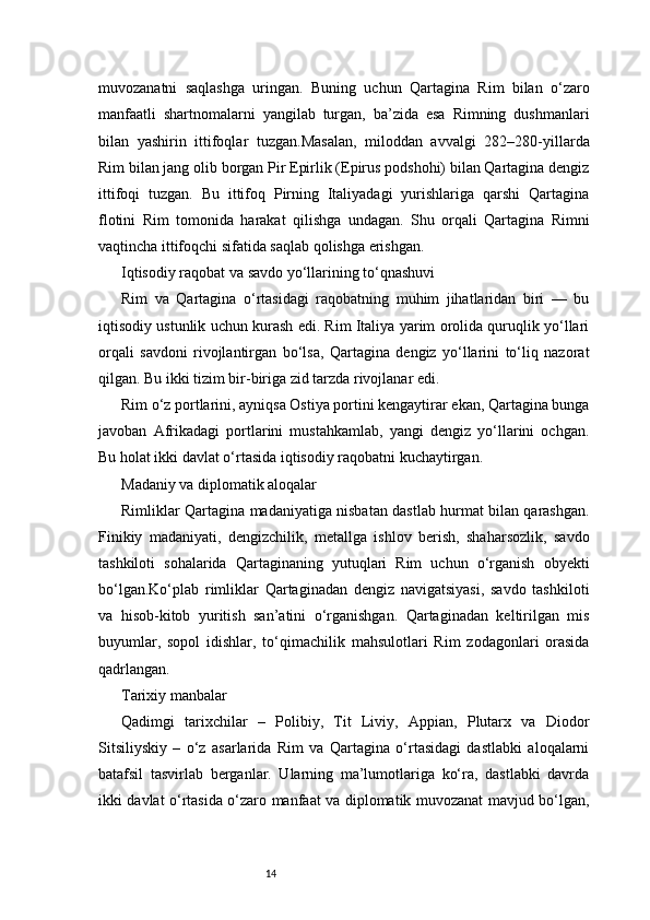 14muvozanatni   saqlashga   uringan.   Buning   uchun   Qartagina   Rim   bilan   o‘zaro
manfaatli   shartnomalarni   yangilab   turgan,   ba’zida   esa   Rimning   dushmanlari
bilan   yashirin   ittifoqlar   tuzgan.Masalan,   miloddan   avvalgi   282–280-yillarda
Rim bilan jang olib borgan Pir Epirlik (Epirus podshohi) bilan Qartagina dengiz
ittifoqi   tuzgan.   Bu   ittifoq   Pirning   Italiyadagi   yurishlariga   qarshi   Qartagina
flotini   Rim   tomonida   harakat   qilishga   undagan.   Shu   orqali   Qartagina   Rimni
vaqtincha ittifoqchi sifatida saqlab qolishga erishgan.
Iqtisodiy raqobat va savdo yo‘llarining to‘qnashuvi
Rim   va   Qartagina   o‘rtasidagi   raqobatning   muhim   jihatlaridan   biri   —   bu
iqtisodiy ustunlik uchun kurash edi. Rim Italiya yarim orolida quruqlik yo‘llari
orqali   savdoni   rivojlantirgan   bo‘lsa,   Qartagina   dengiz   yo‘llarini   to‘liq   nazorat
qilgan. Bu ikki tizim bir-biriga zid tarzda rivojlanar edi.
Rim o‘z portlarini, ayniqsa Ostiya portini kengaytirar ekan, Qartagina bunga
javoban   Afrikadagi   portlarini   mustahkamlab,   yangi   dengiz   yo‘llarini   ochgan.
Bu holat ikki davlat o‘rtasida iqtisodiy raqobatni kuchaytirgan.
Madaniy va diplomatik aloqalar
Rimliklar Qartagina madaniyatiga nisbatan dastlab hurmat bilan qarashgan.
Finikiy   madaniyati,   dengizchilik,   metallga   ishlov   berish,   shaharsozlik,   savdo
tashkiloti   sohalarida   Qartaginaning   yutuqlari   Rim   uchun   o‘rganish   obyekti
bo‘lgan.Ko‘plab   rimliklar   Qartaginadan   dengiz   navigatsiyasi,   savdo   tashkiloti
va   hisob-kitob   yuritish   san’atini   o‘rganishgan.   Qartaginadan   keltirilgan   mis
buyumlar,   sopol   idishlar,   to‘qimachilik   mahsulotlari   Rim   zodagonlari   orasida
qadrlangan.
Tarixiy manbalar
Qadimgi   tarixchilar   –   Polibiy,   Tit   Liviy,   Appian,   Plutarx   va   Diodor
Sitsiliyskiy   –   o‘z   asarlarida   Rim   va   Qartagina   o‘rtasidagi   dastlabki   aloqalarni
batafsil   tasvirlab   berganlar.   Ularning   ma’lumotlariga   ko‘ra,   dastlabki   davrda
ikki davlat o‘rtasida o‘zaro manfaat va diplomatik muvozanat mavjud bo‘lgan, 