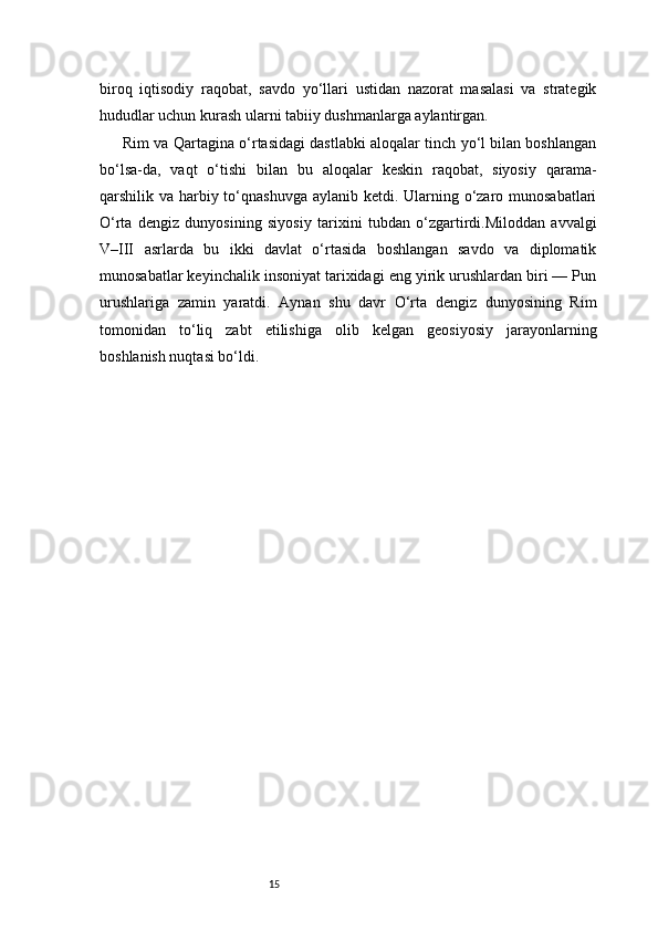 15biroq   iqtisodiy   raqobat,   savdo   yo‘llari   ustidan   nazorat   masalasi   va   strategik
hududlar uchun kurash ularni tabiiy dushmanlarga aylantirgan.
Rim va Qartagina o‘rtasidagi dastlabki aloqalar tinch yo‘l bilan boshlangan
bo‘lsa-da,   vaqt   o‘tishi   bilan   bu   aloqalar   keskin   raqobat,   siyosiy   qarama-
qarshilik va harbiy to‘qnashuvga aylanib ketdi. Ularning o‘zaro munosabatlari
O‘rta   dengiz   dunyosining   siyosiy   tarixini   tubdan   o‘zgartirdi.Miloddan   avvalgi
V–III   asrlarda   bu   ikki   davlat   o‘rtasida   boshlangan   savdo   va   diplomatik
munosabatlar keyinchalik insoniyat tarixidagi eng yirik urushlardan biri — Pun
urushlariga   zamin   yaratdi.   Aynan   shu   davr   O‘rta   dengiz   dunyosining   Rim
tomonidan   to‘liq   zabt   etilishiga   olib   kelgan   geosiyosiy   jarayonlarning
boshlanish nuqtasi bo‘ldi. 