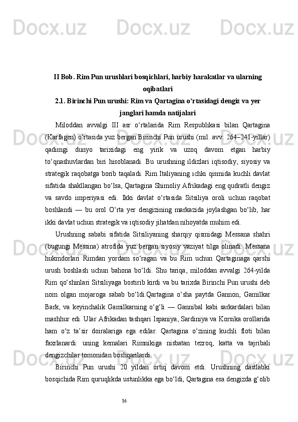 16II Bob. Rim Pun urushlari bosqichlari, harbiy harakatlar va ularning
oqibatlari
2.1.  Birinchi Pun urushi: Rim va Qartagina o‘rtasidagi dengiz va yer
janglari hamda natijalari
Miloddan   avvalgi   III   asr   o‘rtalarida   Rim   Respublikasi   bilan   Qartagina
(Karfagen) o‘rtasida yuz bergan Birinchi Pun urushi (mil. avv. 264–241-yillar)
qadimgi   dunyo   tarixidagi   eng   yirik   va   uzoq   davom   etgan   harbiy
to‘qnashuvlardan   biri   hisoblanadi.   Bu   urushning   ildizlari   iqtisodiy,   siyosiy   va
strategik raqobatga borib taqaladi. Rim Italiyaning ichki qismida kuchli davlat
sifatida shakllangan bo‘lsa, Qartagina Shimoliy Afrikadagi eng qudratli dengiz
va   savdo   imperiyasi   edi.   Ikki   davlat   o‘rtasida   Sitsiliya   oroli   uchun   raqobat
boshlandi   —   bu   orol   O‘rta   yer   dengizining   markazida   joylashgan   bo‘lib,   har
ikki davlat uchun strategik va iqtisodiy jihatdan nihoyatda muhim edi.
Urushning   sababi   sifatida   Sitsiliyaning   sharqiy   qismidagi   Messana   shahri
(bugungi   Messina)   atrofida   yuz   bergan   siyosiy   vaziyat   tilga   olinadi.   Messana
hukmdorlari   Rimdan   yordam   so‘ragan   va   bu   Rim   uchun   Qartaginaga   qarshi
urush   boshlash   uchun   bahona   bo‘ldi.   Shu   tariqa,   miloddan   avvalgi   264-yilda
Rim qo‘shinlari Sitsiliyaga bostirib kirdi va bu tarixda Birinchi Pun urushi deb
nom   olgan   mojaroga   sabab   bo‘ldi.Qartagina   o‘sha   paytda   Gannon,   Gamilkar
Bark,   va   keyinchalik   Gamilkarning   o‘g‘li   —   Gannibal   kabi   sarkardalari   bilan
mashhur edi. Ular Afrikadan tashqari Ispaniya, Sardiniya va Korsika orollarida
ham   o‘z   ta’sir   doiralariga   ega   edilar.   Qartagina   o‘zining   kuchli   floti   bilan
faxrlanardi:   uning   kemalari   Rimnikiga   nisbatan   tezroq,   katta   va   tajribali
dengizchilar tomonidan boshqarilardi.
Birinchi   Pun   urushi   20   yildan   ortiq   davom   etdi.   Urushning   dastlabki
bosqichida Rim quruqlikda ustunlikka ega bo‘ldi, Qartagina esa dengizda g‘olib 