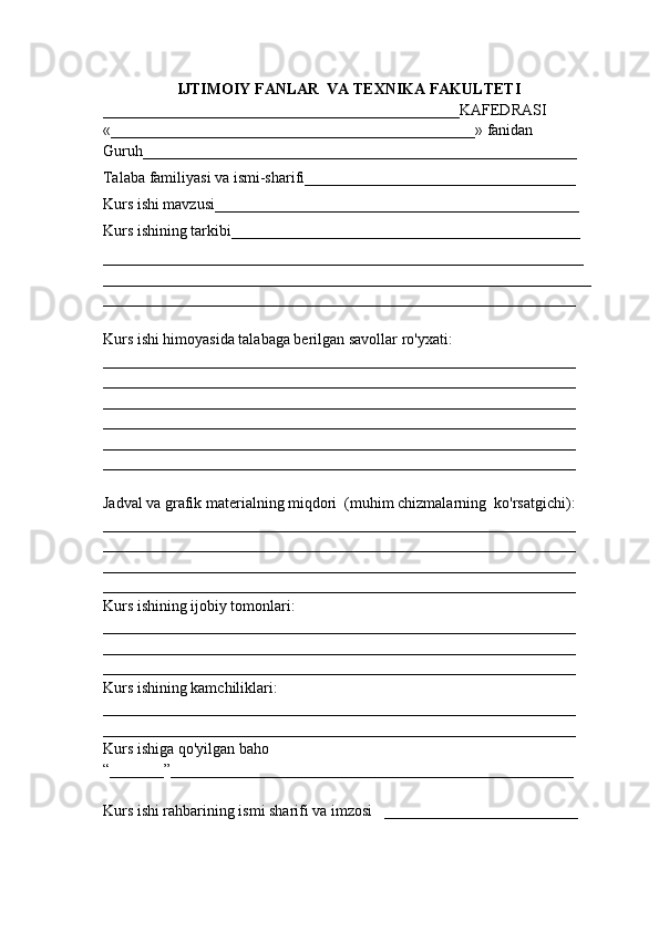 IJTIMOIY FANLAR  VA TEXNIKA FAKULTETI
______________________________________________KAFEDRASI
«_______________________________________________» fanidan
Guruh________________________________________________________
Talaba familiyasi va ismi-sharifi___________________________________
Kurs ishi mavzusi_______________________________________________
Kurs ishining tarkibi_____________________________________________
______________________________________________________________
_______________________________________________________________
_____________________________________________________________
Kurs ishi himoyasida talabaga berilgan savollar ro'yxati:
_____________________________________________________________
_____________________________________________________________
_____________________________________________________________
_____________________________________________________________
_____________________________________________________________
_____________________________________________________________
Jadval va grafik materialning miqdori  (muhim chizmalarning  ko'rsatgichi):
_____________________________________________________________
_____________________________________________________________
_____________________________________________________________
_____________________________________________________________
Kurs ishining ijobiy tomonlari:
_____________________________________________________________
_____________________________________________________________
_____________________________________________________________
Kurs ishining kamchiliklari:
_____________________________________________________________
_____________________________________________________________
Kurs ishiga qo'yilgan baho
“_______”____________________________________________________
Kurs ishi rahbarining ismi sharifi va imzosi   _________________________
