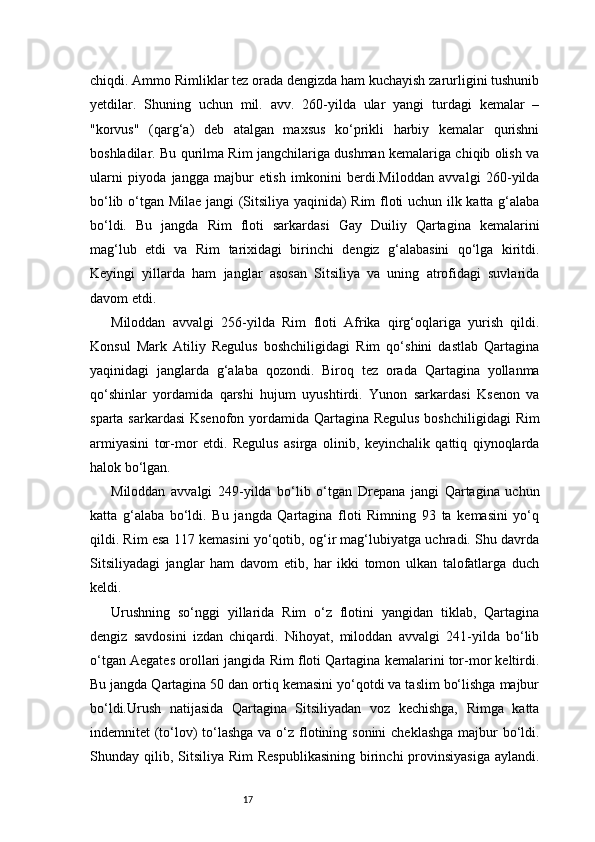 17chiqdi. Ammo Rimliklar tez orada dengizda ham kuchayish zarurligini tushunib
yetdilar.   Shuning   uchun   mil.   avv.   260-yilda   ular   yangi   turdagi   kemalar   –
"korvus"   (qarg‘a)   deb   atalgan   maxsus   ko‘prikli   harbiy   kemalar   qurishni
boshladilar. Bu qurilma Rim jangchilariga dushman kemalariga chiqib olish va
ularni   piyoda   jangga   majbur   etish   imkonini   berdi.Miloddan   avvalgi   260-yilda
bo‘lib o‘tgan Milae jangi (Sitsiliya yaqinida) Rim floti uchun ilk katta g‘alaba
bo‘ldi.   Bu   jangda   Rim   floti   sarkardasi   Gay   Duiliy   Qartagina   kemalarini
mag‘lub   etdi   va   Rim   tarixidagi   birinchi   dengiz   g‘alabasini   qo‘lga   kiritdi.
Keyingi   yillarda   ham   janglar   asosan   Sitsiliya   va   uning   atrofidagi   suvlarida
davom etdi.
Miloddan   avvalgi   256-yilda   Rim   floti   Afrika   qirg‘oqlariga   yurish   qildi.
Konsul   Mark   Atiliy   Regulus   boshchiligidagi   Rim   qo‘shini   dastlab   Qartagina
yaqinidagi   janglarda   g‘alaba   qozondi.   Biroq   tez   orada   Qartagina   yollanma
qo‘shinlar   yordamida   qarshi   hujum   uyushtirdi.   Yunon   sarkardasi   Ksenon   va
sparta sarkardasi  Ksenofon yordamida Qartagina Regulus  boshchiligidagi  Rim
armiyasini   tor-mor   etdi.   Regulus   asirga   olinib,   keyinchalik   qattiq   qiynoqlarda
halok bo‘lgan.
Miloddan   avvalgi   249-yilda   bo‘lib   o‘tgan   Drepana   jangi   Qartagina   uchun
katta   g‘alaba   bo‘ldi.   Bu   jangda   Qartagina   floti   Rimning   93   ta   kemasini   yo‘q
qildi. Rim esa 117 kemasini yo‘qotib, og‘ir mag‘lubiyatga uchradi. Shu davrda
Sitsiliyadagi   janglar   ham   davom   etib,   har   ikki   tomon   ulkan   talofatlarga   duch
keldi.
Urushning   so‘nggi   yillarida   Rim   o‘z   flotini   yangidan   tiklab,   Qartagina
dengiz   savdosini   izdan   chiqardi.   Nihoyat,   miloddan   avvalgi   241-yilda   bo‘lib
o‘tgan Aegates orollari jangida Rim floti Qartagina kemalarini tor-mor keltirdi.
Bu jangda Qartagina 50 dan ortiq kemasini yo‘qotdi va taslim bo‘lishga majbur
bo‘ldi.Urush   natijasida   Qartagina   Sitsiliyadan   voz   kechishga,   Rimga   katta
indemnitet (to‘lov) to‘lashga va o‘z flotining sonini  cheklashga majbur bo‘ldi.
Shunday qilib,  Sitsiliya  Rim   Respublikasining   birinchi   provinsiyasiga   aylandi. 