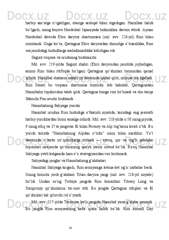 20harbiy   san’atga   o‘rgatilgan,   otasiga   sadoqat   bilan   ergashgan.   Hamilkar   halok
bo‘lgach, uning kuyovi Hasdrubal Ispaniyada hokimlikni davom ettirdi. Aynan
Hasdrubal   davrida   Ebro   daryosi   shartnomasi   (mil.   avv.   226-yil)   Rim   bilan
imzolandi. Unga ko‘ra, Qartagina Ebro daryosidan shimolga o‘tmaslikka, Rim
esa janubdagi hududlarga aralashmaslikka kelishgan edi.
Sagunt voqeasi va urushning boshlanishi
Mil.   avv.   219-yilda   Sagunt   shahri   (Ebro   daryosidan   janubda   joylashgan,
ammo   Rim   bilan   ittifoqda   bo‘lgan)   Qartagina   qo‘shinlari   tomonidan   qamal
qilindi. Hannibal shaharni sakkiz oy davomida qamal qilib, nihoyat uni egalladi.
Rim   Senati   bu   voqeani   shartnoma   buzilishi   deb   baholab,   Qartaginadan
Hannibalni topshirishni talab qildi. Qartagina bunga rozi bo‘lmadi va shu tariqa
Ikkinchi Pun urushi boshlandi.
Hannibalning Italiyaga yurishi
Hannibal   urushni   Rim   hududiga   o‘tkazish   niyatida,   tarixdagi   eng   jasoratli
harbiy yurishlardan birini amalga oshirdi. Mil. avv. 218-yilda u 50 ming piyoda,
9 ming otliq va 37 ta jangovar fil bilan Pireney va Alp tog‘larini kesib o‘tdi. Bu
yurish   tarixda   “Hannibalning   Alpdan   o‘tishi”   nomi   bilan   mashhur.   Yo‘l
davomida   u   katta   yo‘qotishlarga   uchradi   —   sovuq,   qor   va   tog‘li   qabilalar
hujumlari   natijasida   qo‘shinining   qariyb   yarmi   nobud   bo‘ldi.   Biroq   Hannibal
Italiyaga yetib kelganida ham o‘z strategiyasidan voz kechmadi.
Italiyadagi janglar va Hannibalning g‘alabalari
Hannibal Italiyaga kirgach, Rim armiyasiga ketma-ket og‘ir zarbalar berdi.
Uning   birinchi   yirik   g‘alabasi   Titsin   daryosi   jangi   (mil.   avv.   218-yil   noyabr)
bo‘ldi.   Undan   so‘ng   Trebiya   jangida   Rim   konsullari   Tiberiy   Long   va
Semproniy   qo‘shinlarini   tor-mor   etdi.   Bu   jangda   Qartagina   otliqlari   va   fil
qo‘shinlari hal qiluvchi rol o‘ynadi.
Mil. avv. 217-yilda Trasimen ko‘li jangida Hannibal yana g‘alaba qozondi.
Bu   jangda   Rim   armiyasining   katta   qismi   halok   bo‘ldi.   Rim   konsuli   Gay 