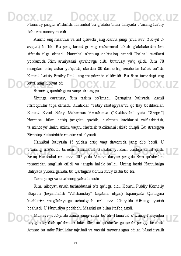 21Flaminiy jangda o‘ldirildi. Hannibal bu g‘alaba bilan Italiyada o‘zining harbiy
dahosini namoyon etdi.
Ammo eng mashhur va hal qiluvchi jang Kanna jangi (mil. avv. 216-yil 2-
avgust)   bo‘ldi.   Bu   jang   tarixdagi   eng   mukammal   taktik   g‘alabalardan   biri
sifatida   tilga   olinadi.   Hannibal   o‘zining   qo‘shaloq   qanotli   “halqa”   taktikasi
yordamida   Rim   armiyasini   qurshovga   olib,   butunlay   yo‘q   qildi.   Rim   70
mingdan   ortiq   askar   yo‘qotdi,   ulardan   80   dan   ortiq   senatorlar   halok   bo‘ldi.
Konsul   Lutsiy   Emiliy   Paul   jang   maydonida   o‘ldirildi.   Bu   Rim   tarixidagi   eng
katta mag‘lubiyat edi.
Rimning qarshiligi va yangi strategiya
Shunga   qaramay,   Rim   taslim   bo‘lmadi.   Qartagina   Italiyada   kuchli
ittifoqchilar   topa   olmadi.   Rimliklar   “Fabiy   strategiyasi”ni   qo‘llay   boshladilar.
Konsul   Kvint   Fabiy   Maksimus   Verrukozus   (“Kutiluvchi”   yoki   “Sezgir”)
Hannibal   bilan   ochiq   jangdan   qochib,   dushman   kuchlarini   zaiflashtirish,
ta’minot yo‘llarini uzish, vaqtni cho‘zish taktikasini ishlab chiqdi. Bu strategiya
Rimning tiklanishida muhim rol o‘ynadi.
Hannibal   Italiyada   15   yildan   ortiq   vaqt   davomida   jang   olib   bordi.   U
o‘zining   iste’dodli   birodari   Hasdrubal   Barkdan   yordam   olishga   umid   qildi.
Biroq   Hasdrubal   mil.   avv.   207-yilda   Metavr   daryosi   jangida   Rim   qo‘shinlari
tomonidan   mag‘lub   etildi   va   jangda   halok   bo‘ldi.   Uning   boshi   Hannibalga
Italiyada yuborilganida, bu Qartagina uchun ruhiy zarba bo‘ldi.
Zama jangi va urushning yakunlanishi
Rim,  nihoyat,  urush  tashabbusini  o‘z  qo‘liga   oldi.  Konsul   Publiy  Korneliy
Skipion   (keyinchalik   “Afrikanskiy”   laqabini   olgan)   Ispaniyada   Qartagina
kuchlarini   mag‘lubiyatga   uchratgach,   mil.   avv.   204-yilda   Afrikaga   yurish
boshladi. U Numidiya podshohi Massinissa bilan ittifoq tuzdi.
Mil.   avv.   202-yilda   Zama   jangi   sodir   bo‘ldi.   Hannibal   o‘zining   Italiyadan
qaytgan tajribali qo‘shinlari bilan Skipion qo‘shinlariga qarshi  jangga kirishdi.
Ammo bu safar Rimliklar tajribali va yaxshi  tayyorlangan edilar. Numidiyalik 