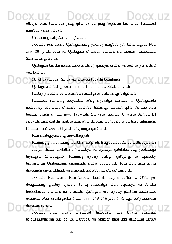 22otliqlar   Rim   tomonida   jang   qildi   va   bu   jang   taqdirini   hal   qildi.   Hannibal
mag‘lubiyatga uchradi.
Urushning natijalari va oqibatlari
Ikkinchi  Pun urushi  Qartaginaning yakuniy mag‘lubiyati bilan tugadi. Mil.
avv.   201-yilda   Rim   va   Qartagina   o‘rtasida   tinchlik   shartnomasi   imzolandi.
Shartnomaga ko‘ra:
Qartagina barcha mustamlakalaridan (Ispaniya, orollar va boshqa yerlardan)
voz kechdi;
50 yil davomida Rimga yillik tovon to‘lashi belgilandi;
Qartagina flotidagi kemalar soni 10 ta bilan cheklab qo‘yildi;
Harbiy yurishlar Rim ruxsatisiz amalga oshirilmasligi belgilandi.
Hannibal   esa   mag‘lubiyatdan   so‘ng   siyosatga   kirishdi.   U   Qartaginada
moliyaviy   islohotlar   o‘tkazib,   davlatni   tiklashga   harakat   qildi.   Ammo   Rim
bosimi   ostida   u   mil.   avv.   195-yilda   Suriyaga   qochdi.   U   yerda   Antiox   III
saroyida maslahatchi sifatida xizmat qildi. Rim uni topshirishni talab qilganida,
Hannibal mil. avv. 183-yilda o‘z joniga qasd qildi.
Rim strategiyasining muvaffaqiyati
Rimning g‘alabasining sabablari ko‘p edi. Eng avvalo, Rim o‘z ittifoqchilari
—   Italiya   shahar-davlatlari,   Numidiya   va   Ispaniya   qabilalarining   yordamiga
tayangan.   Shuningdek,   Rimning   siyosiy   birligi,   qat’iyligi   va   iqtisodiy
barqarorligi   Qartaginaga   qaraganda   ancha   yuqori   edi.   Rim   floti   ham   urush
davomida qayta tiklandi va strategik tashabbusni o‘z qo‘liga oldi.
Ikkinchi   Pun   urushi   Rim   tarixida   burilish   nuqtasi   bo‘ldi.   U   O‘rta   yer
dengizining   g‘arbiy   qismini   to‘liq   nazoratga   oldi,   Ispaniya   va   Afrika
hududlarida   o‘z   ta’sirini   o‘rnatdi.   Qartagina   esa   siyosiy   jihatdan   zaiflashib,
uchinchi   Pun   urushigacha   (mil.   avv.   149–146-yillar)   Rimga   bo‘ysunuvchi
davlatga aylandi.
Ikkinchi   Pun   urushi   insoniyat   tarixidagi   eng   buyuk   strategik
to‘qnashuvlardan   biri   bo‘lib,   Hannibal   va   Skipion   kabi   ikki   dahoning   harbiy 