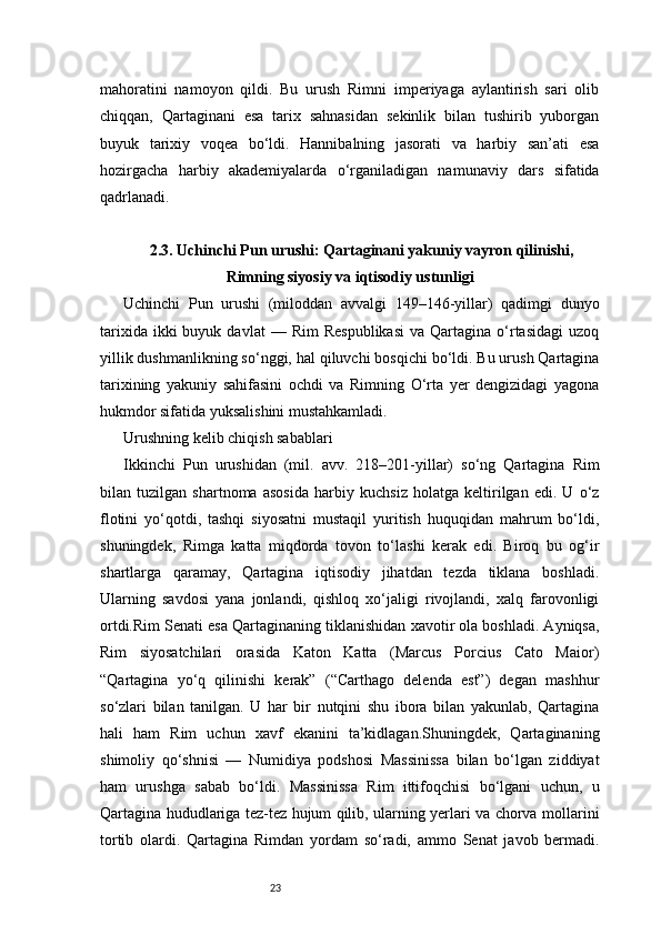 23mahoratini   namoyon   qildi.   Bu   urush   Rimni   imperiyaga   aylantirish   sari   olib
chiqqan,   Qartaginani   esa   tarix   sahnasidan   sekinlik   bilan   tushirib   yuborgan
buyuk   tarixiy   voqea   bo‘ldi.   Hannibalning   jasorati   va   harbiy   san’ati   esa
hozirgacha   harbiy   akademiyalarda   o‘rganiladigan   namunaviy   dars   sifatida
qadrlanadi.
2.3. Uchinchi Pun urushi: Qartaginani yakuniy vayron qilinishi,
Rimning siyosiy va iqtisodiy ustunligi
Uchinchi   Pun   urushi   (miloddan   avvalgi   149–146-yillar)   qadimgi   dunyo
tarixida  ikki  buyuk  davlat  —  Rim   Respublikasi  va  Qartagina  o‘rtasidagi  uzoq
yillik dushmanlikning so‘nggi, hal qiluvchi bosqichi bo‘ldi. Bu urush Qartagina
tarixining   yakuniy   sahifasini   ochdi   va   Rimning   O‘rta   yer   dengizidagi   yagona
hukmdor sifatida yuksalishini mustahkamladi.
Urushning kelib chiqish sabablari
Ikkinchi   Pun   urushidan   (mil.   avv.   218–201-yillar)   so‘ng   Qartagina   Rim
bilan   tuzilgan   shartnoma   asosida   harbiy   kuchsiz   holatga   keltirilgan   edi.   U   o‘z
flotini   yo‘qotdi,   tashqi   siyosatni   mustaqil   yuritish   huquqidan   mahrum   bo‘ldi,
shuningdek,   Rimga   katta   miqdorda   tovon   to‘lashi   kerak   edi.   Biroq   bu   og‘ir
shartlarga   qaramay,   Qartagina   iqtisodiy   jihatdan   tezda   tiklana   boshladi.
Ularning   savdosi   yana   jonlandi,   qishloq   xo‘jaligi   rivojlandi,   xalq   farovonligi
ortdi.Rim Senati esa Qartaginaning tiklanishidan xavotir ola boshladi. Ayniqsa,
Rim   siyosatchilari   orasida   Katon   Katta   (Marcus   Porcius   Cato   Maior)
“Qartagina   yo‘q   qilinishi   kerak”   (“Carthago   delenda   est”)   degan   mashhur
so‘zlari   bilan   tanilgan.   U   har   bir   nutqini   shu   ibora   bilan   yakunlab,   Qartagina
hali   ham   Rim   uchun   xavf   ekanini   ta’kidlagan.Shuningdek,   Qartaginaning
shimoliy   qo‘shnisi   —   Numidiya   podshosi   Massinissa   bilan   bo‘lgan   ziddiyat
ham   urushga   sabab   bo‘ldi.   Massinissa   Rim   ittifoqchisi   bo‘lgani   uchun,   u
Qartagina hududlariga tez-tez hujum qilib, ularning yerlari va chorva mollarini
tortib   olardi.   Qartagina   Rimdan   yordam   so‘radi,   ammo   Senat   javob   bermadi. 