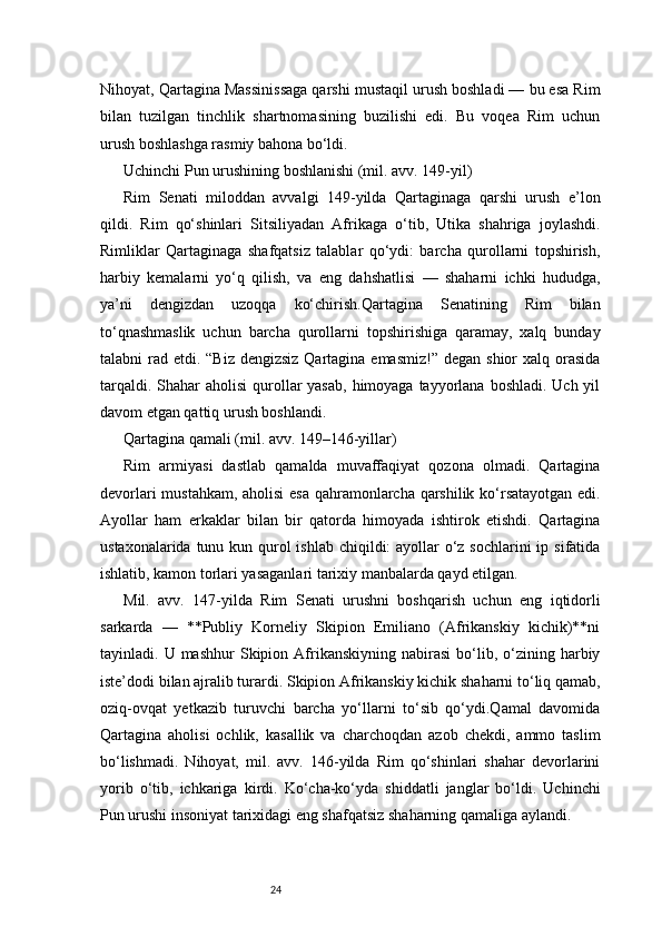 24Nihoyat, Qartagina Massinissaga qarshi mustaqil urush boshladi — bu esa Rim
bilan   tuzilgan   tinchlik   shartnomasining   buzilishi   edi.   Bu   voqea   Rim   uchun
urush boshlashga rasmiy bahona bo‘ldi.
Uchinchi Pun urushining boshlanishi (mil. avv. 149-yil)
Rim   Senati   miloddan   avvalgi   149-yilda   Qartaginaga   qarshi   urush   e’lon
qildi.   Rim   qo‘shinlari   Sitsiliyadan   Afrikaga   o‘tib,   Utika   shahriga   joylashdi.
Rimliklar   Qartaginaga   shafqatsiz   talablar   qo‘ydi:   barcha   qurollarni   topshirish,
harbiy   kemalarni   yo‘q   qilish,   va   eng   dahshatlisi   —   shaharni   ichki   hududga,
ya’ni   dengizdan   uzoqqa   ko‘chirish.Qartagina   Senatining   Rim   bilan
to‘qnashmaslik   uchun   barcha   qurollarni   topshirishiga   qaramay,   xalq   bunday
talabni  rad etdi. “Biz dengizsiz  Qartagina emasmiz!”  degan shior  xalq orasida
tarqaldi. Shahar  aholisi  qurollar  yasab,  himoyaga  tayyorlana  boshladi. Uch yil
davom etgan qattiq urush boshlandi.
Qartagina qamali (mil. avv. 149–146-yillar)
Rim   armiyasi   dastlab   qamalda   muvaffaqiyat   qozona   olmadi.   Qartagina
devorlari mustahkam, aholisi esa qahramonlarcha qarshilik ko‘rsatayotgan edi.
Ayollar   ham   erkaklar   bilan   bir   qatorda   himoyada   ishtirok   etishdi.   Qartagina
ustaxonalarida tunu kun qurol  ishlab chiqildi:  ayollar o‘z sochlarini  ip sifatida
ishlatib, kamon torlari yasaganlari tarixiy manbalarda qayd etilgan.
Mil.   avv.   147-yilda   Rim   Senati   urushni   boshqarish   uchun   eng   iqtidorli
sarkarda   —   **Publiy   Korneliy   Skipion   Emiliano   (Afrikanskiy   kichik)**ni
tayinladi.  U  mashhur  Skipion  Afrikanskiyning  nabirasi   bo‘lib,  o‘zining  harbiy
iste’dodi bilan ajralib turardi. Skipion Afrikanskiy kichik shaharni to‘liq qamab,
oziq-ovqat   yetkazib   turuvchi   barcha   yo‘llarni   to‘sib   qo‘ydi.Qamal   davomida
Qartagina   aholisi   ochlik,   kasallik   va   charchoqdan   azob   chekdi,   ammo   taslim
bo‘lishmadi.   Nihoyat,   mil.   avv.   146-yilda   Rim   qo‘shinlari   shahar   devorlarini
yorib   o‘tib,   ichkariga   kirdi.   Ko‘cha-ko‘yda   shiddatli   janglar   bo‘ldi.   Uchinchi
Pun urushi insoniyat tarixidagi eng shafqatsiz shaharning qamaliga aylandi. 