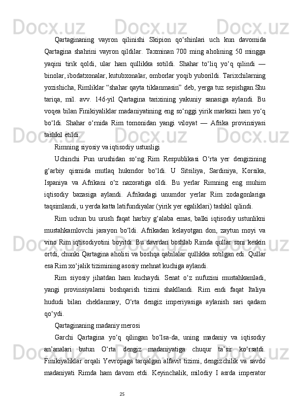 25Qartaginaning   vayron   qilinishi   Skipion   qo‘shinlari   uch   kun   davomida
Qartagina   shahrini   vayron   qildilar.   Taxminan   700   ming   aholining   50   mingga
yaqini   tirik   qoldi,   ular   ham   qullikka   sotildi.   Shahar   to‘liq   yo‘q   qilindi   —
binolar, ibodatxonalar, kutubxonalar, omborlar yoqib yuborildi. Tarixchilarning
yozishicha, Rimliklar “shahar qayta tiklanmasin” deb, yerga tuz sepishgan.Shu
tariqa,   mil.   avv.   146-yil   Qartagina   tarixining   yakuniy   sanasiga   aylandi.   Bu
voqea bilan Finikiyaliklar madaniyatining eng so‘nggi yirik markazi ham yo‘q
bo‘ldi.   Shahar   o‘rnida   Rim   tomonidan   yangi   viloyat   —   Afrika   provinsiyasi
tashkil etildi.
Rimning siyosiy va iqtisodiy ustunligi
Uchinchi   Pun   urushidan   so‘ng   Rim   Respublikasi   O‘rta   yer   dengizining
g‘arbiy   qismida   mutlaq   hukmdor   bo‘ldi.   U   Sitsiliya,   Sardiniya,   Korsika,
Ispaniya   va   Afrikani   o‘z   nazoratiga   oldi.   Bu   yerlar   Rimning   eng   muhim
iqtisodiy   bazasiga   aylandi.   Afrikadagi   unumdor   yerlar   Rim   zodagonlariga
taqsimlandi, u yerda katta latifundiyalar (yirik yer egaliklari) tashkil qilindi.
Rim   uchun   bu   urush   faqat   harbiy   g‘alaba   emas,   balki   iqtisodiy   ustunlikni
mustahkamlovchi   jarayon   bo‘ldi.   Afrikadan   kelayotgan   don,   zaytun   moyi   va
vino Rim iqtisodiyotini boyitdi. Bu davrdan boshlab Rimda qullar soni keskin
ortdi, chunki Qartagina aholisi va boshqa qabilalar qullikka sotilgan edi. Qullar
esa Rim xo‘jalik tizimining asosiy mehnat kuchiga aylandi.
Rim   siyosiy   jihatdan   ham   kuchaydi.   Senat   o‘z   nufuzini   mustahkamladi,
yangi   provinsiyalarni   boshqarish   tizimi   shakllandi.   Rim   endi   faqat   Italiya
hududi   bilan   cheklanmay,   O‘rta   dengiz   imperiyasiga   aylanish   sari   qadam
qo‘ydi.
Qartaginaning madaniy merosi
Garchi   Qartagina   yo‘q   qilingan   bo‘lsa-da,   uning   madaniy   va   iqtisodiy
an’analari   butun   O‘rta   dengiz   madaniyatiga   chuqur   ta’sir   ko‘rsatdi.
Finikiyaliklar   orqali   Yevropaga   tarqalgan   alfavit   tizimi,  dengizchilik   va  savdo
madaniyati   Rimda   ham   davom   etdi.   Keyinchalik,   milodiy   I   asrda   imperator 