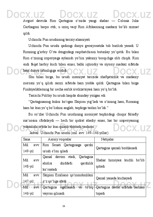 26Avgust   davrida   Rim   Qartagina   o‘rnida   yangi   shahar   —   Colonia   Julia
Carthagoni   barpo   etdi,   u   uzoq   vaqt   Rim   Afrikasining   markazi   bo‘lib   xizmat
qildi.
Uchinchi Pun urushining tarixiy ahamiyati
Uchinchi   Pun   urushi   qadimgi   dunyo   geosiyosatida   tub   burilish   yasadi.   U
Rimning   g‘arbiy   O‘rta   dengizdagi   raqobatchisini   butunlay   yo‘qotdi.   Bu   bilan
Rim   o‘zining   imperiyaga   aylanish   yo‘lini   yakuniy   bosqichga   olib   chiqdi.   Rim
endi   faqat   harbiy   kuch   bilan   emas,   balki   iqtisodiy   va   siyosiy   markaz   sifatida
ham dunyo ustunligiga erishdi.
Shu   bilan   birga,   bu   urush   insoniyat   tarixida   shafqatsizlik   va   madaniy
merosni   yo‘q   qilish   ramzi   sifatida   ham   yodda   qoldi.   Qartagina   bilan   birga
Finikiyaliklarning bir necha asrlik sivilizatsiyasi ham yo‘q bo‘ldi.
Tarixchi Polibiy bu urush haqida shunday yozgan edi:
“Qartaginaning   kulini   ko‘rgan   Skipion   yig‘ladi   va   o‘zining   ham,   Rimning
ham bir kun yo‘q bo‘lishini anglab, taqdirga taslim bo‘ldi.”
Bu   so‘zlar   Uchinchi   Pun   urushining   insoniyat   taqdiridagi   chuqur   falsafiy
ma’nosini   ifodalaydi   —   hech   bir   qudrat   abadiy   emas,   har   bir   imperiyaning
yuksalishi ortida bir kun qulash ehtimoli yashirin.
 Jadval: Uchinchi Pun urushi (mil. avv. 149–146-yillar)
Sana Asosiy voqealar Natijalar
Mil.   avv.
149-yil Rim   Senati   Qartaginaga   qarshi
urush e’lon qiladi Qartagina qamali boshlanadi
Mil.   avv.
148-yil Qamal   davom   etadi,   Qartagina
aholisi   shiddatli   qarshilik
ko‘rsatadi Shahar   himoyasi   kuchli   bo‘lib
qoladi
Mil.   avv.
147-yil Skipion   Emiliano   qo‘mondonlikni
o‘z qo‘liga oladi Qamal yanada kuchayadi
Mil.   avv.
146-yil Qartagina   egallanadi   va   to‘liq
vayron qilinadi Qartagina   davlat   sifatida   barham
topadi 