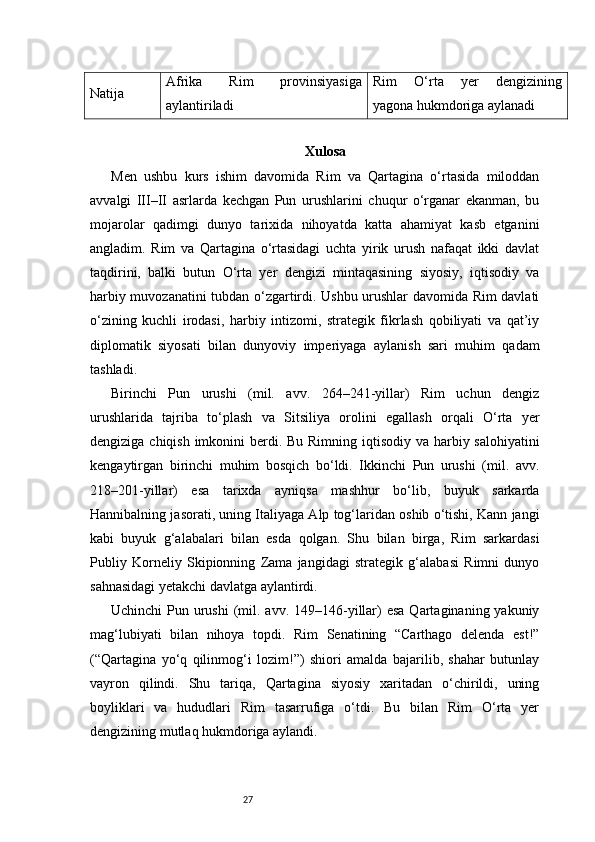 27Natija Afrika   Rim   provinsiyasiga
aylantiriladi Rim   O‘rta   yer   dengizining
yagona hukmdoriga aylanadi
Xulosa
Men   ushbu   kurs   ishim   davomida   Rim   va   Qartagina   o‘rtasida   miloddan
avvalgi   III–II   asrlarda   kechgan   Pun   urushlarini   chuqur   o‘rganar   ekanman,   bu
mojarolar   qadimgi   dunyo   tarixida   nihoyatda   katta   ahamiyat   kasb   etganini
angladim.   Rim   va   Qartagina   o‘rtasidagi   uchta   yirik   urush   nafaqat   ikki   davlat
taqdirini,   balki   butun   O‘rta   yer   dengizi   mintaqasining   siyosiy,   iqtisodiy   va
harbiy muvozanatini tubdan o‘zgartirdi. Ushbu urushlar davomida Rim davlati
o‘zining   kuchli   irodasi,   harbiy   intizomi,   strategik   fikrlash   qobiliyati   va   qat’iy
diplomatik   siyosati   bilan   dunyoviy   imperiyaga   aylanish   sari   muhim   qadam
tashladi.
Birinchi   Pun   urushi   (mil.   avv.   264–241-yillar)   Rim   uchun   dengiz
urushlarida   tajriba   to‘plash   va   Sitsiliya   orolini   egallash   orqali   O‘rta   yer
dengiziga chiqish imkonini  berdi. Bu Rimning iqtisodiy va harbiy salohiyatini
kengaytirgan   birinchi   muhim   bosqich   bo‘ldi.   Ikkinchi   Pun   urushi   (mil.   avv.
218–201-yillar)   esa   tarixda   ayniqsa   mashhur   bo‘lib,   buyuk   sarkarda
Hannibalning jasorati, uning Italiyaga Alp tog‘laridan oshib o‘tishi, Kann jangi
kabi   buyuk   g‘alabalari   bilan   esda   qolgan.   Shu   bilan   birga,   Rim   sarkardasi
Publiy   Korneliy   Skipionning   Zama   jangidagi   strategik   g‘alabasi   Rimni   dunyo
sahnasidagi yetakchi davlatga aylantirdi.
Uchinchi  Pun urushi  (mil. avv. 149–146-yillar)  esa  Qartaginaning yakuniy
mag‘lubiyati   bilan   nihoya   topdi.   Rim   Senatining   “Carthago   delenda   est!”
(“Qartagina   yo‘q   qilinmog‘i   lozim!”)   shiori   amalda   bajarilib,   shahar   butunlay
vayron   qilindi.   Shu   tariqa,   Qartagina   siyosiy   xaritadan   o‘chirildi,   uning
boyliklari   va   hududlari   Rim   tasarrufiga   o‘tdi.   Bu   bilan   Rim   O‘rta   yer
dengizining mutlaq hukmdoriga aylandi.