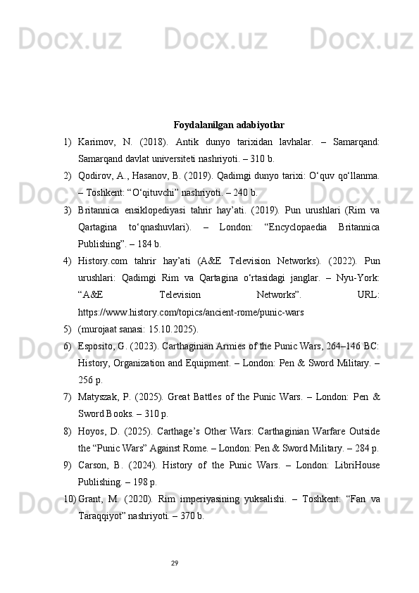 29 F oydalanilgan adabiyotlar
1) Karimov,   N.   (2018).   Antik   dunyo   tarixidan   lavhalar.   –   Samarqand:
Samarqand davlat universiteti nashriyoti. – 310 b.
2) Qodirov, A., Hasanov, B. (2019). Qadimgi dunyo tarixi: O‘quv qo‘llanma.
– Toshkent: “O‘qituvchi” nashriyoti. – 240 b.
3) Britannica   ensiklopediyasi   tahrir   hay’ati.   (2019).   Pun   urushlari   (Rim   va
Qartagina   to‘qnashuvlari).   –   London:   “Encyclopaedia   Britannica
Publishing”. – 184 b.
4) History.com   tahrir   hay’ati   (A&E   Television   Networks).   (2022).   Pun
urushlari:   Qadimgi   Rim   va   Qartagina   o‘rtasidagi   janglar.   –   Nyu-York:
“A&E   Television   Networks”.   URL:
https://www.history.com/topics/ancient-rome/punic-wars
5) (murojaat sanasi: 15.10.2025).
6) Esposito, G. (2023). Carthaginian Armies of the Punic Wars, 264–146 BC:
History, Organization and Equipment. – London: Pen & Sword Military. –
256 p.
7) Matyszak,   P.   (2025).   Great   Battles   of   the   Punic   Wars.   –   London:   Pen   &
Sword Books. – 310 p.
8) Hoyos,   D.   (2025).   Carthage’s   Other   Wars:   Carthaginian   Warfare   Outside
the “Punic Wars” Against Rome. – London: Pen & Sword Military. – 284 p.
9) Carson,   B.   (2024).   History   of   the   Punic   Wars.   –   London:   LibriHouse
Publishing. – 198 p.
10) Grant,   M.   (2020).   Rim   imperiyasining   yuksalishi.   –   Toshkent:   “Fan   va
Taraqqiyot” nashriyoti. – 370 b. 