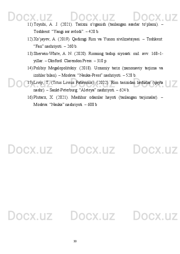 3011) Toynbi,   A.   J.   (2021).   Tarixni   o‘rganish   (tanlangan   asarlar   to‘plami).   –
Toshkent: “Yangi asr avlodi”. – 420 b.
12) Xo‘jayev,   A.   (2019).   Qadimgi   Rim   va   Yunon   sivilizatsiyasi.   –   Toshkent:
“Fan” nashriyoti. – 260 b.
13) Sherwin-White,   A.   N.   (2020).   Rimning   tashqi   siyosati:   mil.   avv.   168–1-
yillar. – Oksford: Clarendon Press. – 310 p.
14) Polibiy   Megalopolitskiy.   (2018).   Umumiy   tarix   (zamonaviy   tarjima   va
izohlar bilan). – Moskva: “Nauka-Press” nashriyoti. – 528 b.
15) Liviy,   T.   (Titus   Livius   Patavinus).   (2022).   Rim   tarixidan   lavhalar   (qayta
nashr). – Sankt-Peterburg: “Aleteya” nashriyoti. – 624 b.
16) Plutarx,   X.   (2021).   Mashhur   odamlar   hayoti   (tanlangan   tarjimalar).   –
Moskva: “Nauka” nashriyoti. – 608 b 