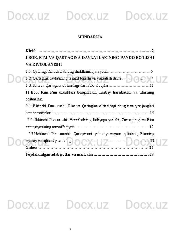 1 MUNDARIJA
Kirish  …………………………………………………………………...……..2
I BOB. RIM VA QARTAGINA DAVLATLARINING PAYDO BO‘LISHI
VA RIVOJLANISHI
1.1. Qadimgi Rim davlatining shakllanish jarayoni ……………………………5
1.2. Qartagina davlatining tashkil topishi va yuksalish davri ……………..……7
1.3. Rim va Qartagina o‘rtasidagi dastlabki aloqalar …………………….……11
II   Bob.   Rim   Pun   urushlari   bosqichlari,   harbiy   harakatlar   va   ularning
oqibatlari
2.1.   Birinchi   Pun   urushi:   Rim   va   Qartagina   o‘rtasidagi   dengiz   va   yer   janglari
hamda natijalari …………………………………………………………..……16
  2.2.   Ikkinchi   Pun   urushi:   Hannibalning   Italiyaga   yurishi,   Zama   jangi   va   Rim
strategiyasining muvaffaqiyati ………………………………………………...19
  2.3. Uchinchi   Pun   urushi:   Qartaginani   yakuniy   vayron   qilinishi,   Rimning
siyosiy va iqtisodiy ustunligi …………………………………………….…….23
Xulosa …………………………………………………………………..……..27
Foydalanilgan adabiyotlar va manbalar ……………………………..……..29