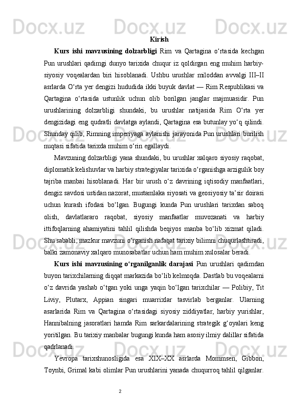 2 Kirish
Kurs   ishi   mavzusining   dolzarbligi   Rim   va   Qartagina   o‘rtasida   kechgan
Pun   urushlari   qadimgi   dunyo   tarixida   chuqur   iz   qoldirgan   eng   muhim   harbiy-
siyosiy   voqealardan   biri   hisoblanadi.   Ushbu   urushlar   miloddan   avvalgi   III–II
asrlarda O‘rta yer dengizi hududida ikki buyuk davlat — Rim Respublikasi va
Qartagina   o‘rtasida   ustunlik   uchun   olib   borilgan   janglar   majmuasidir.   Pun
urushlarining   dolzarbligi   shundaki,   bu   urushlar   natijasida   Rim   O‘rta   yer
dengizidagi eng qudratli davlatga aylandi, Qartagina esa butunlay yo‘q qilindi.
Shunday qilib, Rimning imperiyaga aylanishi jarayonida Pun urushlari burilish
nuqtasi sifatida tarixda muhim o‘rin egallaydi.
Mavzuning dolzarbligi yana shundaki, bu urushlar xalqaro siyosiy raqobat,
diplomatik kelishuvlar va harbiy strategiyalar tarixida o‘rganishga arzigulik boy
tajriba   manbai   hisoblanadi.   Har   bir   urush   o‘z   davrining   iqtisodiy   manfaatlari,
dengiz savdosi ustidan nazorat, mustamlaka siyosati va geosiyosiy ta’sir doirasi
uchun   kurash   ifodasi   bo‘lgan.   Bugungi   kunda   Pun   urushlari   tarixdan   saboq
olish,   davlatlararo   raqobat,   siyosiy   manfaatlar   muvozanati   va   harbiy
ittifoqlarning   ahamiyatini   tahlil   qilishda   beqiyos   manba   bo‘lib   xizmat   qiladi.
Shu sababli, mazkur mavzuni o‘rganish nafaqat tarixiy bilimni chuqurlashtiradi,
balki zamonaviy xalqaro munosabatlar uchun ham muhim xulosalar beradi.
Kurs   ishi   mavzusining   o‘rganilganlik   darajasi   Pun   urushlari   qadimdan
buyon tarixchilarning diqqat markazida bo‘lib kelmoqda. Dastlab bu voqealarni
o‘z   davrida   yashab   o‘tgan   yoki   unga   yaqin   bo‘lgan   tarixchilar   —   Polibiy,   Tit
Liviy,   Plutarx,   Appian   singari   muarrixlar   tasvirlab   berganlar.   Ularning
asarlarida   Rim   va   Qartagina   o‘rtasidagi   siyosiy   ziddiyatlar,   harbiy   yurishlar,
Hannibalning   jasoratlari   hamda   Rim   sarkardalarining   strategik   g‘oyalari   keng
yoritilgan. Bu tarixiy manbalar bugungi kunda ham asosiy ilmiy dalillar sifatida
qadrlanadi.
Yevropa   tarixshunosligida   esa   XIX–XX   asrlarda   Mommsen,   Gibbon,
Toynbi, Grimal kabi olimlar Pun urushlarini yanada chuqurroq tahlil qilganlar. 