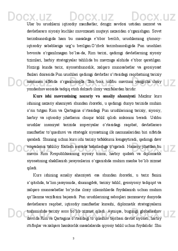 3Ular   bu   urushlarni   iqtisodiy   manfaatlar,   dengiz   savdosi   ustidan   nazorat   va
davlatlararo siyosiy kuchlar muvozanati nuqtayi nazaridan o‘rganishgan. Sovet
tarixshunosligida   ham   bu   masalaga   e’tibor   berilib,   urushlarning   ijtimoiy-
iqtisodiy   sabablariga   urg‘u   berilgan.O‘zbek   tarixshunosligida   Pun   urushlari
bevosita   o‘rganilmagan   bo‘lsa-da,   Rim   tarixi,   qadimgi   davlatlarning   siyosiy
tizimlari,   harbiy   strategiyalar   tahlilida   bu   mavzuga   alohida   e’tibor   qaratilgan.
Hozirgi   kunda   tarix,   siyosatshunoslik,   xalqaro   munosabatlar   va   geosiyosat
fanlari doirasida Pun urushlari qadimgi davlatlar o‘rtasidagi raqobatning tarixiy
namunasi   sifatida   o‘rganilmoqda.   Shu   bois,   ushbu   mavzuni   yangicha   ilmiy
yondashuv asosida tadqiq etish dolzarb ilmiy vazifalardan biridir.
Kurs   ishi   mavzusining   nazariy   va   amaliy   ahamiyati   Mazkur   kurs
ishining nazariy ahamiyati  shundan  iboratki, u qadimgi  dunyo tarixida muhim
o‘rin   tutgan   Rim   va   Qartagina   o‘rtasidagi   Pun   urushlarining   tarixiy,   siyosiy,
harbiy   va   iqtisodiy   jihatlarini   chuqur   tahlil   qilish   imkonini   beradi.   Ushbu
urushlar   insoniyat   tarixida   imperiyalar   o‘rtasidagi   raqobat,   davlatlararo
manfaatlar  to‘qnashuvi  va   strategik  siyosatning   ilk  namunalaridan   biri   sifatida
qaraladi. Shuning uchun kurs ishi tarixiy tafakkurni kengaytiradi, qadimgi davr
voqealarini   tahliliy   fikrlash   asosida   baholashga   o‘rgatadi.   Nazariy   jihatdan   bu
mavzu   Rim   Respublikasining   siyosiy   tizimi,   harbiy   qudrati   va   diplomatik
siyosatining shakllanish jarayonlarini o‘rganishda muhim manba bo‘lib xizmat
qiladi.
Kurs   ishining   amaliy   ahamiyati   esa   shundan   iboratki,   u   tarix   fanini
o‘qitishda, ta’lim  jarayonida, shuningdek, tarixiy tahlil, geosiyosiy  tadqiqot va
xalqaro   munosabatlar   bo‘yicha   ilmiy   izlanishlarda   foydalanish   uchun   muhim
qo‘llanma vazifasini bajaradi. Pun urushlarining saboqlari zamonaviy dunyoda
davlatlararo   raqobat,   iqtisodiy   manfaatlar   kurashi,   diplomatik   strategiyalarni
tushunishda   tarixiy   asos   bo‘lib   xizmat   qiladi.   Ayniqsa,   bugungi   globallashuv
davrida Rim va Qartagina o‘rtasidagi to‘qnashuv tajribasi davlat siyosati, harbiy
ittifoqlar va xalqaro hamkorlik masalalarida qiyosiy tahlil uchun foydalidir. Shu 