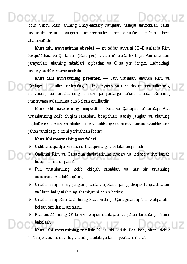4bois,   ushbu   kurs   ishining   ilmiy-nazariy   natijalari   nafaqat   tarixchilar,   balki
siyosatshunoslar,   xalqaro   munosabatlar   mutaxassislari   uchun   ham
ahamiyatlidir.
Kurs   ishi   mavzusining   obyekti   —   miloddan   avvalgi   III–II   asrlarda   Rim
Respublikasi   va   Qartagina   (Kartagen)   davlati   o‘rtasida   kechgan   Pun   urushlari
jarayonlari,   ularning   sabablari,   oqibatlari   va   O‘rta   yer   dengizi   hududidagi
siyosiy kuchlar muvozanatidir.
Kurs   ishi   mavzusining   predmeti   —   Pun   urushlari   davrida   Rim   va
Qartagina   davlatlari   o‘rtasidagi   harbiy,   siyosiy   va   iqtisodiy   munosabatlarning
mazmuni,   bu   urushlarning   tarixiy   jarayonlarga   ta’siri   hamda   Rimning
imperiyaga aylanishiga olib kelgan omillardir.
Kurs   ishi   mavzusining   maqsadi   —   Rim   va   Qartagina   o‘rtasidagi   Pun
urushlarining   kelib   chiqish   sabablari,   bosqichlari,   asosiy   janglari   va   ularning
oqibatlarini   tarixiy   manbalar   asosida   tahlil   qilish   hamda   ushbu   urushlarning
jahon tarixidagi o‘rnini yoritishdan iborat.
Kurs ishi mavzusining vazifalari
 Ushbu maqsadga erishish uchun quyidagi vazifalar belgilandi:
 Qadimgi   Rim   va   Qartagina   davlatlarining   siyosiy   va   iqtisodiy   rivojlanish
bosqichlarini o‘rganish;
 Pun   urushlarining   kelib   chiqish   sabablari   va   har   bir   urushning
xususiyatlarini tahlil qilish;
 Urushlarning   asosiy   janglari,   jumladan,   Zama   jangi,   dengiz   to‘qnashuvlari
va Hannibal yurishining ahamiyatini ochib berish;
 Urushlarning Rim davlatining kuchayishiga, Qartaginaning tanazzuliga olib
kelgan omillarini aniqlash;
 Pun   urushlarining   O‘rta   yer   dengizi   mintaqasi   va   jahon   tarixidagi   o‘rnini
baholash.
Kurs   ishi   mavzusining   tuzilishi   Kurs   ishi   kirish,   ikki   bob,   oltita   kichik
bo‘lim, xulosa hamda foydalanilgan adabiyotlar ro‘yxatidan iborat. 