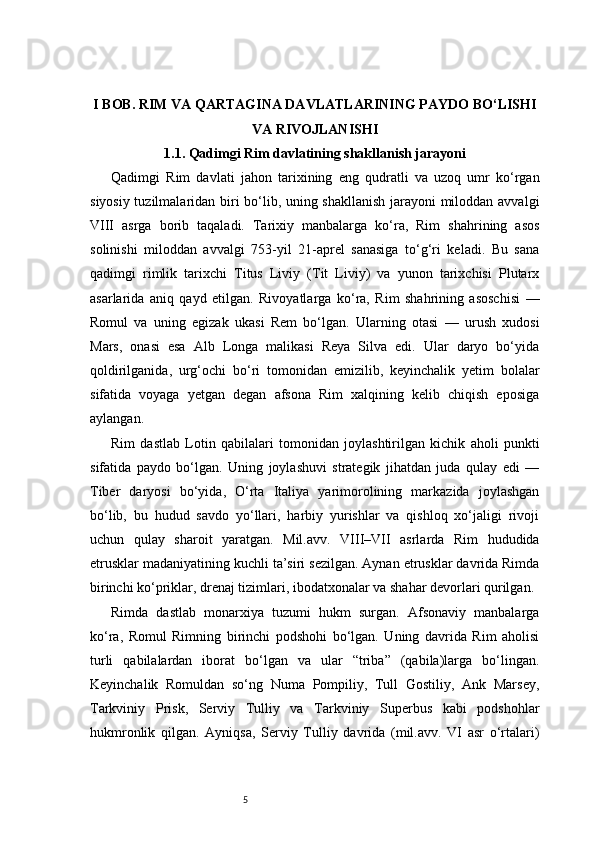 5I BOB. RIM VA QARTAGINA DAVLATLARINING PAYDO BO‘LISHI
VA RIVOJLANISHI
1.1. Qadimgi Rim davlatining shakllanish jarayoni
Qadimgi   Rim   davlati   jahon   tarixining   eng   qudratli   va   uzoq   umr   ko‘rgan
siyosiy tuzilmalaridan biri bo‘lib, uning shakllanish jarayoni miloddan avvalgi
VIII   asrga   borib   taqaladi.   Tarixiy   manbalarga   ko‘ra,   Rim   shahrining   asos
solinishi   miloddan   avvalgi   753-yil   21-aprel   sanasiga   to‘g‘ri   keladi.   Bu   sana
qadimgi   rimlik   tarixchi   Titus   Liviy   (Tit   Liviy)   va   yunon   tarixchisi   Plutarx
asarlarida   aniq   qayd   etilgan.   Rivoyatlarga   ko‘ra,   Rim   shahrining   asoschisi   —
Romul   va   uning   egizak   ukasi   Rem   bo‘lgan.   Ularning   otasi   —   urush   xudosi
Mars,   onasi   esa   Alb   Longa   malikasi   Reya   Silva   edi.   Ular   daryo   bo‘yida
qoldirilganida,   urg‘ochi   bo‘ri   tomonidan   emizilib,   keyinchalik   yetim   bolalar
sifatida   voyaga   yetgan   degan   afsona   Rim   xalqining   kelib   chiqish   eposiga
aylangan.
Rim   dastlab   Lotin   qabilalari   tomonidan   joylashtirilgan   kichik   aholi   punkti
sifatida   paydo   bo‘lgan.   Uning   joylashuvi   strategik   jihatdan   juda   qulay   edi   —
Tiber   daryosi   bo‘yida,   O‘rta   Italiya   yarimorolining   markazida   joylashgan
bo‘lib,   bu   hudud   savdo   yo‘llari,   harbiy   yurishlar   va   qishloq   xo‘jaligi   rivoji
uchun   qulay   sharoit   yaratgan.   Mil.avv.   VIII–VII   asrlarda   Rim   hududida
etrusklar madaniyatining kuchli ta’siri sezilgan. Aynan etrusklar davrida Rimda
birinchi ko‘priklar, drenaj tizimlari, ibodatxonalar va shahar devorlari qurilgan.
Rimda   dastlab   monarxiya   tuzumi   hukm   surgan.   Afsonaviy   manbalarga
ko‘ra,   Romul   Rimning   birinchi   podshohi   bo‘lgan.   Uning   davrida   Rim   aholisi
turli   qabilalardan   iborat   bo‘lgan   va   ular   “triba”   (qabila)larga   bo‘lingan.
Keyinchalik   Romuldan   so‘ng   Numa   Pompiliy,   Tull   Gostiliy,   Ank   Marsey,
Tarkviniy   Prisk,   Serviy   Tulliy   va   Tarkviniy   Superbus   kabi   podshohlar
hukmronlik   qilgan.   Ayniqsa,   Serviy   Tulliy   davrida   (mil.avv.   VI   asr   o‘rtalari)