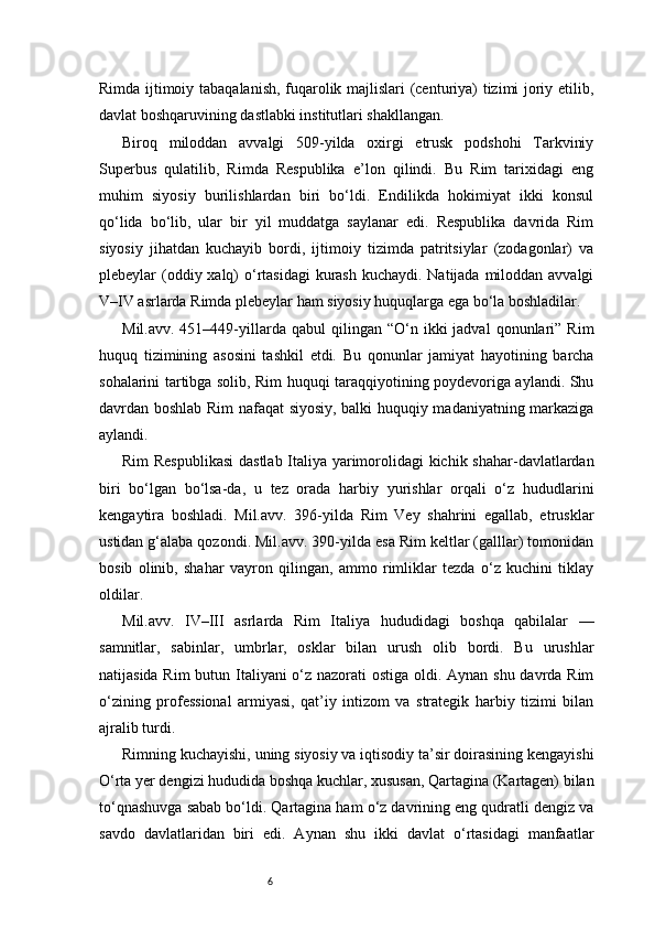 6Rimda ijtimoiy tabaqalanish, fuqarolik majlislari (centuriya) tizimi joriy etilib,
davlat boshqaruvining dastlabki institutlari shakllangan.
Biroq   miloddan   avvalgi   509-yilda   oxirgi   etrusk   podshohi   Tarkviniy
Superbus   qulatilib,   Rimda   Respublika   e’lon   qilindi.   Bu   Rim   tarixidagi   eng
muhim   siyosiy   burilishlardan   biri   bo‘ldi.   Endilikda   hokimiyat   ikki   konsul
qo‘lida   bo‘lib,   ular   bir   yil   muddatga   saylanar   edi.   Respublika   davrida   Rim
siyosiy   jihatdan   kuchayib   bordi,   ijtimoiy   tizimda   patritsiylar   (zodagonlar)   va
plebeylar (oddiy xalq) o‘rtasidagi  kurash kuchaydi. Natijada miloddan avvalgi
V–IV asrlarda Rimda plebeylar ham siyosiy huquqlarga ega bo‘la boshladilar.
Mil.avv.  451–449-yillarda   qabul   qilingan   “O‘n  ikki  jadval  qonunlari”  Rim
huquq   tizimining   asosini   tashkil   etdi.   Bu   qonunlar   jamiyat   hayotining   barcha
sohalarini tartibga solib, Rim huquqi taraqqiyotining poydevoriga aylandi. Shu
davrdan boshlab Rim nafaqat siyosiy, balki huquqiy madaniyatning markaziga
aylandi.
Rim Respublikasi  dastlab Italiya yarimorolidagi kichik shahar-davlatlardan
biri   bo‘lgan   bo‘lsa-da,   u   tez   orada   harbiy   yurishlar   orqali   o‘z   hududlarini
kengaytira   boshladi.   Mil.avv.   396-yilda   Rim   Vey   shahrini   egallab,   etrusklar
ustidan g‘alaba qozondi. Mil.avv. 390-yilda esa Rim keltlar (galllar) tomonidan
bosib   olinib,   shahar   vayron   qilingan,   ammo   rimliklar   tezda   o‘z   kuchini   tiklay
oldilar.
Mil.avv.   IV–III   asrlarda   Rim   Italiya   hududidagi   boshqa   qabilalar   —
samnitlar,   sabinlar,   umbrlar,   osklar   bilan   urush   olib   bordi.   Bu   urushlar
natijasida Rim  butun Italiyani  o‘z nazorati ostiga oldi. Aynan shu davrda Rim
o‘zining   professional   armiyasi,   qat’iy   intizom   va   strategik   harbiy   tizimi   bilan
ajralib turdi.
Rimning kuchayishi, uning siyosiy va iqtisodiy ta’sir doirasining kengayishi
O‘rta yer dengizi hududida boshqa kuchlar, xususan, Qartagina (Kartagen) bilan
to‘qnashuvga sabab bo‘ldi. Qartagina ham o‘z davrining eng qudratli dengiz va
savdo   davlatlaridan   biri   edi.   Aynan   shu   ikki   davlat   o‘rtasidagi   manfaatlar 