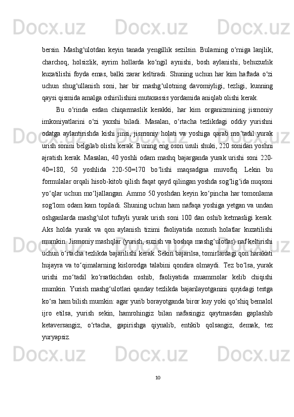 bersin.   Mashg ulotdan   keyin   tanada   yengillik   sezilsin.   Bularning   o rniga   lanjlik,ʻ ʻ
charchoq,   holsizlik,   ayrim   hollarda   ko ngil   aynishi,   bosh   aylanishi,   behuzurlik	
ʻ
kuzatilishi   foyda   emas,   balki   zarar   keltiradi.   Shuning  uchun   har   kim   haftada   o zi	
ʻ
uchun   shug ullanish   soni,   har   bir   mashg ulotning   davomiyligi,   tezligi,   kunning	
ʻ ʻ
qaysi qismida amalga oshirilishini mutaxassis yordamida aniqlab olishi kerak.
Bu   o rinda   esdan   chiqarmaslik   kerakki,   har   kim   organizmining   jismoniy
ʻ
imkoniyatlarini   o zi   yaxshi   biladi.   Masalan,   o rtacha   tezlikdagi   oddiy   yurishni	
ʻ ʻ
odatga   aylantirishda   kishi   jinsi,   jismoniy   holati   va   yoshiga   qarab   mo tadil   yurak	
ʻ
urish sonini belgilab olishi kerak. Buning eng oson usuli shuki, 220 sonidan yoshni
ajratish kerak. Masalan, 40 yoshli odam mashq bajarganda yurak urishi soni 220-
40=180,   50   yoshlida   220-50=170   bo lishi   maqsadgna   muvofiq.   Lekin   bu	
ʻ
formulalar orqali hisob-kitob qilish faqat qayd qilingan yoshda sog lig ida nuqsoni	
ʻ ʻ
yo qlar  uchun mo ljallangan.  	
ʻ ʻ Ammo 50 yoshdan keyin ko pincha har  tomonlama	ʻ
sog lom odam kam topiladi. Shuning uchun ham nafaqa yoshiga yetgan va undan	
ʻ
oshganlarda   mashg ulot   tufayli   yurak   urish   soni   100   dan   oshib   ketmasligi   kerak.	
ʻ
Aks   holda   yurak   va   qon   aylanish   tizimi   faoliyatida   noxush   holatlar   kuzatilishi
mumkin. Jismoniy mashqlar (yurish, suzish va boshqa mashg ulotlar) naf keltirishi	
ʻ
uchun o rtacha tezlikda bajarilishi kerak. Sekin bajarilsa, tomirlardagi qon harakati	
ʻ
hujayra   va   to qimalarning  kislorodga   talabini   qondira   olmaydi.   Tez  bo lsa,   yurak	
ʻ ʻ
urishi   mo tadil   ko rsatkichdan   oshib,   faoliyatida   muammolar   kelib   chiqishi	
ʻ ʻ
mumkin.   Yurish   mashg ulotlari   qanday   tezlikda   bajarilayotganini   quyidagi   testga	
ʻ
ko ra ham bilish mumkin: agar yurib borayotganda biror kuy yoki qo shiq bemalol	
ʻ ʻ
ijro   etilsa,   yurish   sekin,   hamrohingiz   bilan   nafasingiz   qaytmasdan   gaplashib
ketaversangiz,   o rtacha,   gapirishga   qiynalib,   entikib   qolsangiz,   demak,   tez	
ʻ
yuryapsiz.
 
10