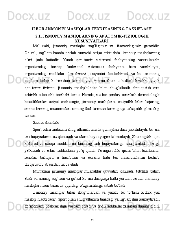 II.BOB.JISMONIY MASHQLAR TEXNIKASINING TASNIFLASH.
2.1.   JISMONIY MASHQLARNING ANATOMIK-FIZIOLOGIK
XUSUSIYATLARI.
Ma’lumki,   jismoniy   mashqlar   sog’ligimiz   va   farovonligimiz   garovidir.
Go’zal,   sog’lom   hamda   porlab   turuvchi   teriga   erishishda   jismoniy   mashqlarning
o’rni   juda   kattadir.   Yurak   qon-tomir   sistemasi   faoliyatining   yaxshilanishi
organizmdagi   boshqa   funksional   sistemalar   faoliyatini   ham   yaxshilaydi,
organizmdagi   moddalar   almashinuvi   jarayonini   faollashtiradi   va   bu   insonning
sog’lom   tashqi   ko’rinishini   ta’minlaydi.   Ammo   shuni   ta’kidlash   kerakki,   yurak
qon-tomir   tizimini   jismoniy   mashg’ulotlar   bilan   shug’ullanib   chiniqtirish   asta
sekinlik bilan olib borilishi  kerak. Hamda, siz har qanday surunkali dermotologik
kasalliklardan   aziyat   cheksangiz,   jismoniy   mashqlarni   ehtiyotlik   bilan   bajaring,
ammo terining muammolari sizning faol turmush tarzingizga to’sqinlik qilmasligi
darkor.
Sababi shundaki:
Sport bilan mutazam shug’ullanish tanada qon aylanishini yaxshilaydi, bu esa
teri hujayralarini oziqlantiradi va ularni hayotiyligini ta’minlaydi. Shuningdek, qon
kislorod   va   ozuqa   moddalarini   tananing   turli   hujayralariga,   shu   jumladan   teriga
yetkazadi   va   erkin   radikallarni   yo’q   qiladi.   Teringiz   ichki   qismi   bilan   tozalanadi.
Bundan   tashqari,   u   husnbuzar   va   ekzema   kabi   teri   muammolarini   keltirib
chiqaruvchi stressdan halos etadi
Muntazam   jismoniy   mashqlar   mushaklar   quvvatini   oshiradi,   tetuklik   bahsh
etadi va sizning sog’lom va go’zal ko’rinishingizga katta yordam beradi. Jismoniy
mashqlar inson tanasida quyidagi o’zgarishlarga sabab bo’ladi.
Jismoniy   mashqlar   bilan   shug’ullanish   va   yaxshi   ter   to’kish   kichik   yuz
mashqi hisobidadir. Sport bilan shug’ullanish tanadagi yallig’lanishni kamaytiradi,
gormonlarni boshqarishga yordam beradi va erkin radikallar zararlanishining oldini
11