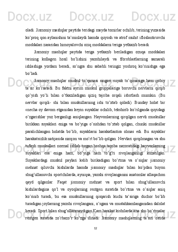 oladi. Jismoniy mashqlar paytida teridagi mayda tomirlar ochilib, terining yuzasida
ko’proq qon aylanishini ta’minlaydi hamda quyosh va atrof muhit ifloslantiruvchi
moddalari zararidan himoyalovchi oziq moddalarni teriga yetkazib beradi. 
Jismoniy   mashqlar   paytida   teriga   yetkazib   beriladigan   ozuqa   moddalari
terining   kollagen   hosil   bo’lishini   yaxshilaydi   va   fibroblastlarning   samarali
ishlashiga   yordam   beradi,   so’ngra   shu   sababli   teringiz   yoshroq   ko’rinishga   ega
bo’ladi.
Jismoniy   mashqlar   muskul   to’qimasi   singari   suyak   to’qimasiga   ham   ijobiy
ta‘sir   ko’rsatadi.   Bu   faktni   ayrim   muskul   gruppalariga   boruvchi   nervlarni   qirqib
qo’yish   yo’li   bilan   o’tkaziladigan   qiziq   tajriba   orqali   isbotlash   mumkin.   (Bu
nervlar   qirqili-   shi   bilan   muskullarning   ishi   to’xtab   qoladi).   Bunday   holat   bir
«necha oy davom etganidan keyin suyaklar ochilib, tekshirib ko’rilganda quyidagi
o’zgarishlar   yuz   berganligi   aniqlangan.   Hayvonlarning   qirqilgan   nervli   muskullar
birikkan   suyaklari   eniga   va   bo’yiga   o’sishdan   to’xtab   qolgan,   chunki   muskullar
paralichlangan   holatda   bo’lib,   suyaklarni   harakatlantira   olmas   edi.   Bu   suyaklar
harakatsizlik natijasida nimjon va mo’rt bo’lib qolgan. Nervlari qirqilmagan va shu
tufayli muskullari normal ishlab turgan boshqa tajriba nazoratidagi hayvonlarning
suyaklari   esa   eniga   ham,   bo’yiga   ham   to’g’ri   rivojlanganligi   kuzatilgan.
Suyaklardagi   muskul   paylari   kelib   birikadigan   bo’rtma   va   o’siqlar   jismoniy
mehnat   qiluvchi   kishilarda   hamda   jismoniy   mashqlar   bilan   ko’pdan   buyon
shug’ullanuvchi sportchilarda, ayniqsa, yaxshi rivojlanganini anatomlar allaqachon
qayd   qilganlar.   Faqat   jismoniy   mehnat   va   sport   bilan   shug’ullanuvchi
kishilardagina   qo’l   va   oyoqlarning   rentgen   suratida   bo’rtma   va   o’siqlar   aniq
ko’rinib   turadi,   bu   esa   muskullarning   qisqarish   kuchi   ta‘siriga   duchor   bo’lib
turadigan joylarning yaxshi rivojlangani, o’sgani va mustahkamlanganidan dalolat
beradi. Sport bilan shug’ullanmaydigan Kam harakat kishilarda ana shu bo’rtmalar
rentgen   suratida   zo’rbazo’r   ko’zga   ilinadi.   Jismoniy   mashqlarning   ta‘siri   ostida
12