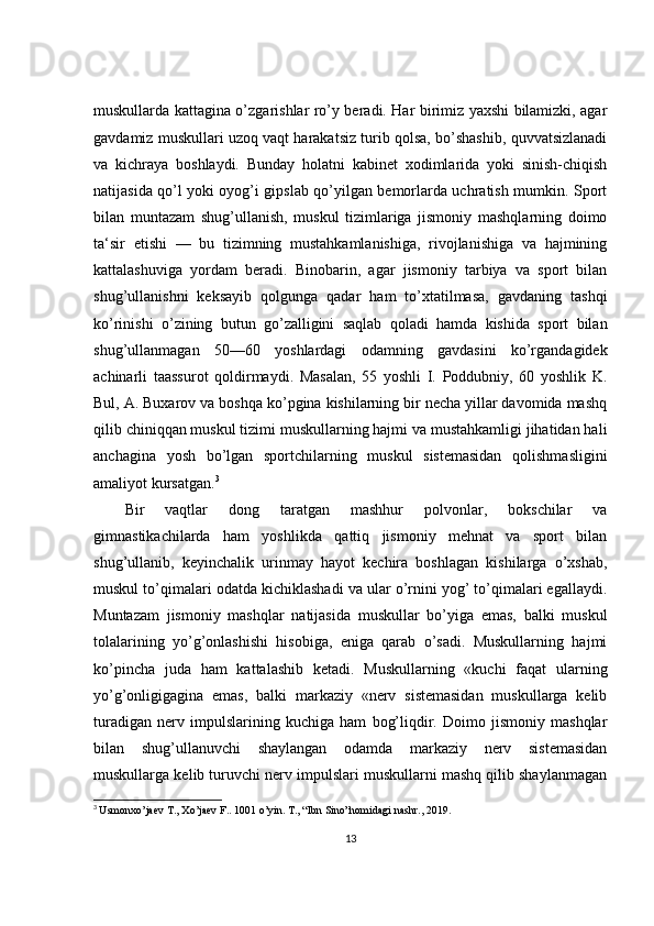 muskullarda kattagina o’zgarishlar ro’y beradi. Har birimiz yaxshi bilamizki, agar
gavdamiz muskullari uzoq vaqt harakatsiz turib qolsa, bo’shashib, quvvatsizlanadi
va   kichraya   boshlaydi.   Bunday   holatni   kabinet   xodimlarida   yoki   sinish-chiqish
natijasida qo’l yoki oyog’i gipslab qo’yilgan bemorlarda uchratish mumkin. Sport
bilan   muntazam   shug’ullanish,   muskul   tizimlariga   jismoniy   mashqlarning   doimo
ta‘sir   etishi   —   bu   tizimning   mustahkamlanishiga,   rivojlanishiga   va   hajmining
kattalashuviga   yordam   beradi.   Binobarin,   agar   jismoniy   tarbiya   va   sport   bilan
shug’ullanishni   keksayib   qolgunga   qadar   ham   to’xtatilmasa,   gavdaning   tashqi
ko’rinishi   o’zining   butun   go’zalligini   saqlab   qoladi   hamda   kishida   sport   bilan
shug’ullanmagan   50—60   yoshlardagi   odamning   gavdasini   ko’rgandagidek
achinarli   taassurot   qoldirmaydi.   Masalan,   55   yoshli   I.   Poddubniy,   60   yoshlik   K.
Bul, A. Buxarov va boshqa ko’pgina kishilarning bir necha yillar davomida mashq
qilib chiniqqan muskul tizimi muskullarning hajmi va mustahkamligi jihatidan hali
anchagina   yosh   bo’lgan   sportchilarning   muskul   sistemasidan   qolishmasligini
amaliyot kursatgan. 3
Bir   vaqtlar   dong   taratgan   mashhur   polvonlar,   bokschilar   va
gimnastikachilarda   ham   yoshlikda   qattiq   jismoniy   mehnat   va   sport   bilan
shug’ullanib,   keyinchalik   urinmay   hayot   kechira   boshlagan   kishilarga   o’xshab,
muskul to’qimalari odatda kichiklashadi va ular o’rnini yog’ to’qimalari egallaydi.
Muntazam   jismoniy   mashqlar   natijasida   muskullar   bo’yiga   emas,   balki   muskul
tolalarining   yo’g’onlashishi   hisobiga,   eniga   qarab   o’sadi.   Muskullarning   hajmi
ko’pincha   juda   ham   kattalashib   ketadi.   Muskullarning   «kuchi   faqat   ularning
yo’g’onligigagina   emas,   balki   markaziy   «nerv   sistemasidan   muskullarga   kelib
turadigan   nerv   impulslarining   kuchiga   ham   bog’liqdir.   Doimo   jismoniy   mashqlar
bilan   shug’ullanuvchi   shaylangan   odamda   markaziy   nerv   sistemasidan
muskullarga kelib turuvchi nerv impulslari muskullarni mashq qilib shaylanmagan
3
  Usmonxo’jaev T., Xo’jaev F.. 1001 o’yin. T.,  “Ibn Sino”nomidagi nashr.,  2019 .
13