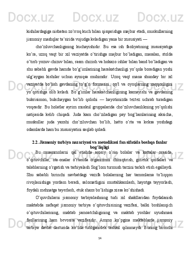 kishilardagiga nisbatan zo’rroq kuch bilan qisqarishga majbur etadi, muskullarning
jismoniy mashqlar ta‘sirida vujudga keladigan yana bir xususiyati —
cho’ziluvchanligining   kuchayishidir.   Bu   esa   ish   faoliyatining   xususiyatiga
ko’ra,   uzoq   vaqt   bir   xil   vaziyatda   o’tirishga   majbur   bo’ladigan,   masalan,   stolda
o’tirib yozuv-chizuv bilan, rasm chizish va hokazo ishlar bilan band bo’ladigan va
shu sababli gavda hamda bo’g’imlarining harakatchanligi yo’qola boradigan yoshi
ulg’aygan   kishilar   uchun   ayniqsa   muhimdir.   Uzoq   vaqt   mana   shunday   bir   xil
vaziyatda   bo’lish   gavdaning   to’g’ri   formasini,   qo’l   va   oyoqlarning   xaqqonligini
yo’qotishga   olib   keladi.   Bo’g’imlar   harakatchanligining   kamayishi   va   gavdaning
bukrisimon,   bukchaygan   bo’lib   qolishi   —   hayotimizda   teztez   uchrab   turadigan
voqeadir.   Bu   holatlar   ayrim   muskul   gruppalarida   cho’ziluvchanlikning   yo’qolishi
natijasida   kelib   chiqadi.   Juda   kam   cho’ziladigan   pay   bog’lamlarining   aksicha,
muskullar   juda   yaxshi   cho’ziluvchan   bo’lib,   hatto   o’rta   va   keksa   yoshdagi
odamlarda ham bu xususiyatini saqlab qoladi.
2.2.   Jismoniy tarbiya nazariyasi va m е todikasi fan sifatida boshqa fanlar
bog’liqligi
Bu   muammolarni   qal   etishda   asosiy   o’rin   bolalar   va   kattalar   orasida,
o’qituvchilar,   ota-onalar   o’rtasida   organizmni   chiniqtirish,   gin е tik   qoidalari   va
talablarning o’rgatish va tarbiyalash Sog’lom turmush tarzini tarkib etish egallaydi.
Shu   sababli   birinchi   navbatdagi   vazifa   bolalarning   har   tamonlama   to’liqqon
rivojlanishiga   yordam   b е radi,   salomatligini   mustahkamlash,   hayotga   tayyorlash,
foydali mehnatga tay е rlash,   е tuk shaxs bo’lishiga xissa ko’shishadi.
O’quvchilarni   jismoniy   tarbiyalashning   turli   xil   shakllaridan   foydalanish
maktabda   nafaqat   jismoniy   tarbiya   o’qituvchisining   vazifasi,   balki   boshlanqich
o’qituvchilarining,   maktab   jamoatchiligining   va   maktab   yoshlar   uyushmasi
faollarining   ham   b е vosita   vazifasidir.   Ammo   ko’pgina   maktablarda   jismoniy
tarbiya   davlat   dasturida   ko’zda   tutilganid е k   tashkil   qilinmaydi.   Buning   birinchi
14