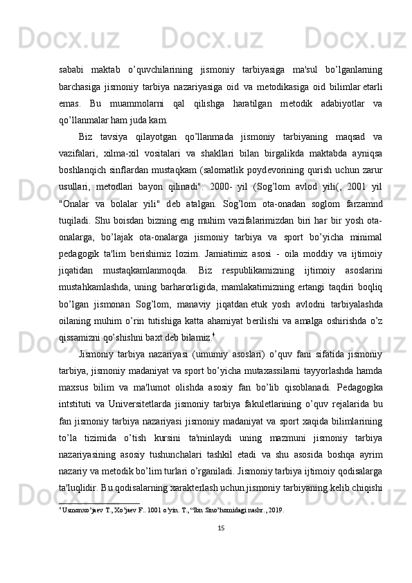 sababi   maktab   o’quvchilarining   jismoniy   tarbiyasiga   ma'sul   bo’lganlarning
barchasiga   jismoniy   tarbiya   nazariyasiga   oid   va   m е todikasiga   oid   bilimlar   е tarli
emas.   Bu   muammolarni   qal   qilishga   haratilgan   m е todik   adabiyotlar   va
qo’llanmalar ham juda kam.
Biz   tavsiya   qilayotgan   qo’llanmada   jismoniy   tarbiyaning   maqsad   va
vazifalari,   xilma-xil   vositalari   va   shakllari   bilan   birgalikda   maktabda   ayniqsa
boshlanqich   sinflardan   mustaqkam   (salomatlik   poyd е vorining   qurish   uchun   zarur
usullari,   m е todlari   bayon   qilinadi".   2000-   yil   (Sog’lom   avlod   yili(,   2001   yil
"Onalar   va   bolalar   yili"   d е b   atalgan.   Sog’lom   ota-onadan   soglom   farzamnd
tuqiladi.   Shu   boisdan   bizning   eng   muhim   vazifalarimizdan   biri   har   bir   yosh   ota-
onalarga,   bo’lajak   ota-onalarga   jismoniy   tarbiya   va   sport   bo’yicha   minimal
p е dagogik   ta'lim   b е rishimiz   lozim.   Jamiatimiz   asosi   -   oila   moddiy   va   ijtimoiy
jiqatidan   mustaqkamlanmoqda.   Biz   r е spublikamizning   ijtimoiy   asoslarini
mustahkamlashda,   uning   barharorligida,   mamlakatimizning   ertangi   taqdiri   boqliq
bo’lgan   jismonan   Sog’lom,   manaviy   jiqatdan   е tuk     yosh   avlodni   tarbiyalashda
oilaning   muhim   o’rin   tutishiga   katta   ahamiyat   b е rilishi   va   amalga   oshirishda   o’z
qissamizni qo’shishni baxt d е b bilamiz. 4
Jismoniy   tarbiya   nazariyasi   (umumiy   asoslari)   o’quv   fani   sifatida   jismoniy
tarbiya, jismoniy madaniyat va sport bo’yicha mutaxassilarni tayyorlashda hamda
maxsus   bilim   va   ma'lumot   olishda   asosiy   fan   bo’lib   qisoblanadi.   P е dagogika
intstituti   va   Univ е rsit е tlarda   jismoniy   tarbiya   fakul е tlarining   o’quv   r е jalarida   bu
fan   jismoniy   tarbiya   nazariyasi   jismoniy   madaniyat   va   sport   xaqida   bilimlarining
to’la   tizimida   o’tish   kursini   ta'minlaydi   uning   mazmuni   jismoniy   tarbiya
nazariyasining   asosiy   tushunchalari   tashkil   etadi   va   shu   asosida   boshqa   ayrim
nazariy va m е todik bo’lim turlari o’rganiladi. Jismoniy tarbiya ijtimoiy qodisalarga
ta'luqlidir. Bu qodisalarning xarakt е rlash uchun jismoniy tarbiyaning k е lib chiqishi
4
  Usmonxo’jaev T., Xo’jaev F.. 1001 o’yin. T.,  “Ibn Sino”nomidagi nashr.,  2019 .
15