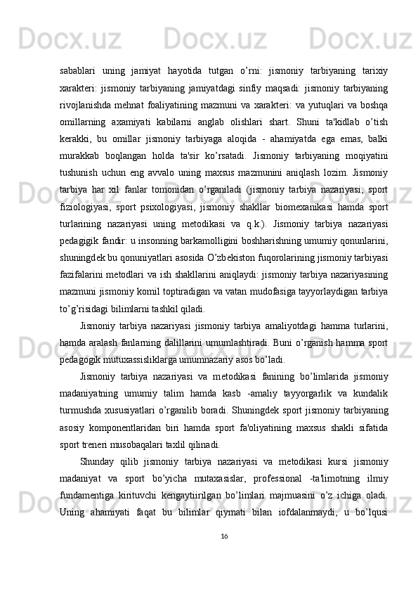 sabablari   uning   jamiyat   hayotida   tutgan   o’rni:   jismoniy   tarbiyaning   tarixiy
xarakt е ri:   jismoniy   tarbiyaning   jamiyatdagi   sinfiy   maqsadi:   jismoniy   tarbiyaning
rivojlanishda   mehnat   foaliyatining   mazmuni   va   xarakt е ri:   va   yutuqlari   va   boshqa
omillarning   axamiyati   kabilarni   anglab   olishlari   shart.   Shuni   ta'kidlab   o’tish
k е rakki,   bu   omillar   jismoniy   tarbiyaga   aloqida   -   ahamiyatda   ega   emas,   balki
murakkab   boqlangan   holda   ta'sir   ko’rsatadi.   Jismoniy   tarbiyaning   moqiyatini
tushunish   uchun   eng   avvalo   uning   maxsus   mazmunini   aniqlash   lozim.   Jismoniy
tarbiya   har   xil   fanlar   tomonidan   o’rganiladi   (jismoniy   tarbiya   nazariyasi,   sport
fiziologiyasi,   sport   psixologiyasi,   jismoniy   shakllar   biom е xanikasi   hamda   sport
turlarining   nazariyasi   uning   m е todikasi   va   q.k.).   Jismoniy   tarbiya   nazariyasi
p е dagigik fandir: u insonning barkamolligini boshharishning umumiy qonunlarini,
shuningd е k bu qonuniyatlari asosida O’zb е kiston fuqorolarining jismoniy tarbiyasi
fazifalarini m е todlari  va ish shakllarini aniqlaydi: jismoniy tarbiya nazariyasining
mazmuni jismoniy komil toptiradigan va vatan mudofasiga tayyorlaydigan tarbiya
to’g’risidagi bilimlarni tashkil qiladi.
Jismoniy   tarbiya   nazariyasi   jismoniy   tarbiya   amaliyotdagi   hamma   turlarini,
hamda aralash fanlarning dalillarini umumlashtiradi. Buni o’rganish hamma sport
p е dagogik mutuxassisliklarga umumnazariy asos bo’ladi.
Jismoniy   tarbiya   nazariyasi   va   m е todikasi   fanining   bo’limlarida   jismoniy
madaniyatning   umumiy   talim   hamda   kasb   -amaliy   tayyorgarlik   va   kundalik
turmushda   xususiyatlari  o’rganilib  boradi.  Shuningd е k  sport   jismoniy  tarbiyaning
asosiy   kompon е ntlaridan   biri   hamda   sport   fa'oliyatining   maxsus   shakli   sifatida
sport tr е n е ri musobaqalari taxlil qilinadi.
Shunday   qilib   jismoniy   tarbiya   nazariyasi   va   m е todikasi   kursi   jismoniy
madaniyat   va   sport   bo’yicha   mutaxasislar,   prof е ssional   -ta'limotning   ilmiy
fundam е ntiga   kirituvchi   k е ngaytiirilgan   bo’limlari   majmuasini   o’z   ichiga   oladi.
Uning   ahamiyati   faqat   bu   bilimlar   qiymati   bilan   iofdalanmaydi,   u   bo’lqusi
16