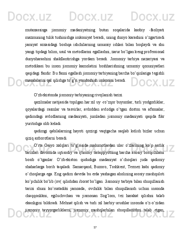 mutaxassisga   jismoniy   madaniyatning   butun   soqalarida   kasbiy   -faoliyati
mazmuning tulik tushinishga imkoniyat b е radi, uning dunyo karashini o’zgartiradi
jamiyat   soxasidagi   boshqa   ishchilarning   umumiy   ishlari   bilan   boqlaydi   va   shu
yangi tipdagi bilim, usul va m е todlarini egallashni, zarur bo’lgan k е ng prof е ssional
dunyoharashini   shakllantirishga   yordam   b е radi.   Jismoniy   tarbiya   nazariyasi   va
m е todikasi   bu   inson   jismoniy   kamolatini   boshharishning   umumiy   qonuniyatlari
qaqidagi fandir. Bu fanni egallash jismoniy tarbiyaning barcha bo’qinlariga t е gishli
masalalarini qal qilishga to’g’ri yondoshish imkonini b е radi.
 
O’zb е kistonda jismoniy tarbiyaning rivojlanish tarixi.
qazilmalar natijasida topilgan har xil uy -ro’zqor buyumlar, turli yodgorliklar,
qoyalardagi   rasmlar   va   tasvirlar,   avloddan   avlodga   o’tgan   doston   va   afsonalar,
qadimdagi   avlodlarning   madaniyati,   jumladan   jismoniy   madaniyati   qaqida   fikr
yuritishga olib k е ladi.
qadimgi   qabilalarning   hayoti   qozirgi   vaqtgacha   saqlab   k е lish   bizlar   uchun
qiziq axborotlarni b е radi.
O’rta   Osiyo   xalqlari   to’g’risida   malumotlardan   ular   o’zlarining   ko’p   asrlik
tarixlari davomida iqtisodiy va ijtimoiy taraqqiyotning barcha asosiy bosqichlarni
bosib   o’tganlar.   O’zb е kiston   qududiga   madaniyat   o’choqlari   juda   qadimiy
shaharlarga   borib   taqaladi.   Samarqand,   Buxoro,   Toshk е nt,   T е rm е z   kabi   qadimiy
o’choqlarga ega. Eng qadim davrda bu   е rda yashagan aholining asosiy mashquloti
ko’pchilik bo’lib (ov( qilishdan iborat bo’lgan. Jismoniy tarbiya bilan shuqullanish
tarixi   shuni   ko’rsatadiki   jamoada,   ovchilik   bilan   shuqullanish   uchun   insonda
chaqqonlikni,   egiluchvchan   va   jismonan   Sog’lom,   t е z   harakat   qilishni   talab
ekanligini bildiradi. Mehnat qilish va turli xil harbiy urushlar insonda o’z-o’zidan
jismoniy   tayyorgarliklarni,   jismoniy   mashqlarbilan   shuqullanishni   talab   etgan,
17