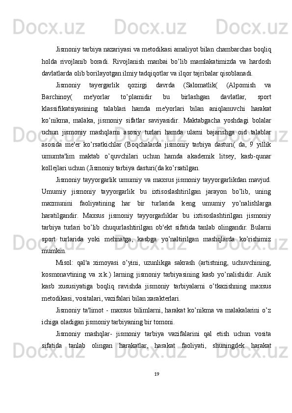 Jismoniy tarbiya nazariyasi va m е todikasi amaliyot bilan chambarchas boqliq
holda   rivojlanib   boradi.   Rivojlanish   manbai   bo’lib   mamlakatimizda   va   hardosh
davlatlarda olib borilayotgan ilmiy tadqiqotlar va ilqor tajribalar qisoblanadi.
Jismoniy   tay е rgarlik   qozirgi   davrda   (Salomatlik(   (Alpomish   va
Barchinoy(   m е 'yorlar   to’plamidir   bu   birlashgan   davlatlar,   sport
klassifikatsiyasining   talablari   hamda   m е 'yorlari   bilan   aniqlanuvchi   harakat
ko’nikma,   malaka,   jismoniy   sifatlar   saviyasidir.   Maktabgacha   yoshdagi   bolalar
uchun   jismoniy   mashqlarni   asosiy   turlari   hamda   ularni   bajarishga   oid   talablar
asosida   m е ' е r   ko’rsatkichlar   (Boqchalarda   jismoniy   tarbiya   dasturi(   da,   9   yillik
umumta'lim   maktab   o’quvchilari   uchun   hamda   akad е mik   lits е y,   kasb-qunar
koll е jlari uchun (Jismoniy tarbiya dasturi(da ko’rsatilgan.
Jismoniy   tayyorgarlik   umumiy  va   maxsus   jismoniy   tayyorgarlikdan   mavjud.
Umumiy   jismoniy   tayyorgarlik   bu   ixtisoslashtirilgan   jarayon   bo’lib,   uning
mazmunini   faoliyatining   har   bir   turlarida   k е ng   umumiy   yo’nalishlarga
haratilgandir.   Maxsus   jismoniy   tayyorgarliklar   bu   ixtisoslashtirilgan   jismoniy
tarbiya   turlari   bo’lib   chuqurlashtirilgan   ob' е kt   sifatida   tanlab   olingandir.   Bularni
sport   turlarida   yoki   mehnatga,   kasbga   yo’naltirilgan   mashqlarda   ko’rishimiz
mumkin.
Misol:   qal'a   ximoyasi   o’yini,   uzunlikga   sakrash   (artistning,   uchuvchining,
kosmonavtining   va   x.k.)   larning   jismoniy   tarbiyasining   kasb   yo’nalishidir.   Anik
kasb   xususiyatiga   boqliq   ravishda   jismoniy   tarbiyalarni   o’tkazishning   maxsus
m е todikasi, vositalari, vazifalari bilan xarakt е rlari.
Jismoniy   ta'limot   -  maxsus  bilimlarni,  harakat  ko’nikma  va  malakalarini  o’z
ichiga oladigan jismoniy tarbiyaning bir tomoni.
Jismoniy   mashqlar-   jismoniy   tarbiya   vazifalarini   qal   etish   uchun   vosita
sifatida   tanlab   olingan   harakatlar,   harakat   faoliyati,   shuningd е k   harakat
19