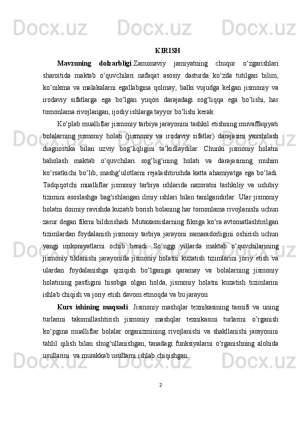 KIRISH
Mavzuning   dolzarbligi :Zamonaviy   jamiyatning   chuqur   o‘zgarishlari
sharoitida   maktab   o‘quvchilari   nafaqat   asosiy   dasturda   ko‘zda   tutilgan   bilim,
ko‘nikma   va   malakalarni   egallabgina   qolmay,   balki   vujudga   kelgan   jismoniy   va
irodaviy   sifatlarga   ega   bo‘lgan   yuqori   darajadagi   sog‘liqqa   ega   bo‘lishi,   har
tomonlama rivojlangan, ijodiy ishlarga tayyor bo‘lishi kerak. 
Ko‘plab mualliflar jismoniy tarbiya jarayonini tashkil etishning muvaffaqiyati
bolalarning   jismoniy   holati   (jismoniy   va   irodaviy   sifatlar)   darajasini   yaxshilash
diagnostika   bilan   uzviy   bog‘liqligini   ta’kidlaydilar.   Chunki   jismoniy   holatni
baholash   maktab   o‘quvchilari   sog‘lig‘ining   holati   va   darajasining   muhim
ko‘rsatkichi   bo‘lib,   mashg‘ulotlarni   rejalashtirishda   katta   ahamiyatga   ega  bo‘ladi.
Tadqiqotchi   mualliflar   jismoniy   tarbiya   ishlarida   nazoratni   tashkiliy   va   uslubiy
tizimini   asoslashga   bag‘ishlangan   ilmiy  ishlari   bilan  tanilgandirlar.  Ular   jismoniy
holatni doimiy ravishda kuzatib borish bolaning har tomonlama rivojlanishi uchun
zarur degan fikrni bildirishadi. Mutaxassislarning fikriga ko‘ra avtomatlashtirilgan
tizimlardan   foydalanish   jismoniy   tarbiya   jarayoni   samaradorligini   oshirish   uchun
yangi   imkoniyatlarni   ochib   beradi.   So‘nggi   yillarda   maktab   o‘quvchilarining
jismoniy   tiklanishi   jarayonida   jismoniy   holatni   kuzatish   tizimlarini   joriy   etish   va
ulardan   foydalanishga   qiziqish   bo‘lganiga   qaramay   va   bolalarning   jismoniy
holatining   pastligini   hisobga   olgan   holda,   jismoniy   holatni   kuzatish   tizimlarini
ishlab chiqish va joriy etish davom etmoqda va bu jarayon
Kurs   ishining   maqsadi :   Jismoniy   mashqlar   texnikasining   tasnifi   va   uning
turlarini   takomillashtirish   jismoniy   mashqlar   texnikasini   turlarini   o’rganish
ko‘pgina   mualliflar   bolalar   organizmining   rivojlanishi   va   shakllanishi   jarayonini
tahlil   qilish   bilan   shug‘ullanishgan,   tanadagi   funksiyalarni   o‘rganishning   alohida
usullarini  va murakkab usullarni ishlab chiqishgan.
2