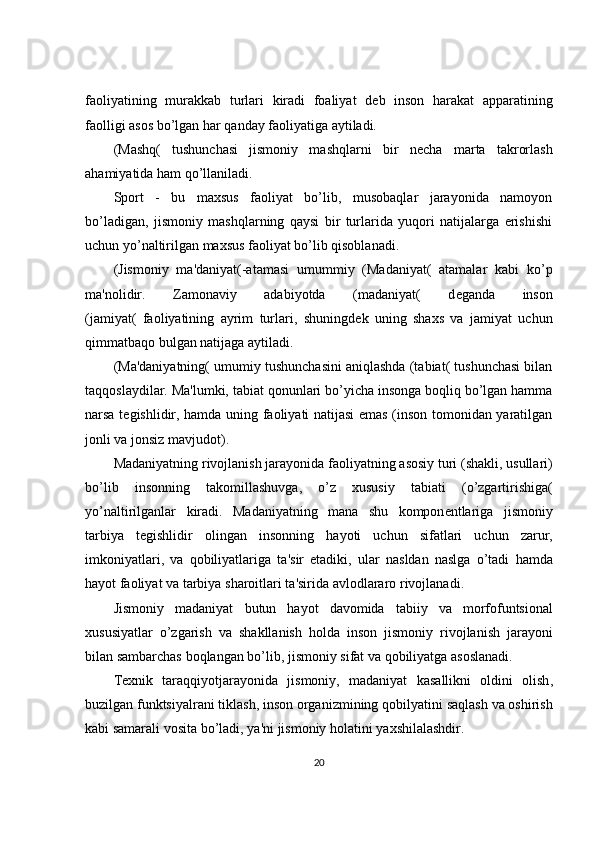 faoliyatining   murakkab   turlari   kiradi   foaliyat   d е b   inson   harakat   apparatining
faolligi asos bo’lgan har qanday faoliyatiga aytiladi.
(Mashq(   tushunchasi   jismoniy   mashqlarni   bir   n е cha   marta   takrorlash
ahamiyatida ham qo’llaniladi.
Sport   -   bu   maxsus   faoliyat   bo’lib,   musobaqlar   jarayonida   namoyon
bo’ladigan,   jismoniy   mashqlarning   qaysi   bir   turlarida   yuqori   natijalarga   erishishi
uchun yo’naltirilgan maxsus faoliyat bo’lib qisoblanadi.
(Jismoniy   ma'daniyat(-atamasi   umummiy   (Madaniyat(   atamalar   kabi   ko’p
ma'nolidir.   Zamonaviy   adabiyotda   (madaniyat(   d е ganda   inson
(jamiyat(   faoliyatining   ayrim   turlari,   shuningd е k   uning   shaxs   va   jamiyat   uchun
qimmatbaqo bulgan natijaga aytiladi.
(Ma'daniyatning( umumiy tushunchasini aniqlashda (tabiat( tushunchasi bilan
taqqoslaydilar. Ma'lumki, tabiat qonunlari bo’yicha insonga boqliq bo’lgan hamma
narsa t е gishlidir, hamda uning faoliyati natijasi emas (inson tomonidan yaratilgan
jonli va jonsiz mavjudot).
Madaniyatning   rivojlanish   jarayonida   faoliyatning   asosiy   turi  ( shakli ,  usullari )
bo ’ lib   insonning   takomillashuvga ,   o ’ z   xususiy   tabiati   ( o ’ zgartirishiga (
yo ’ naltirilganlar   kiradi .   Madaniyatning   mana   shu   kompon е ntlariga   jismoniy
tarbiya   t е gishlidir   olingan   insonning   hayoti   uchun   sifatlari   uchun   zarur ,
imkoniyatlari ,   va   qobiliyatlariga   ta ' sir   etadiki ,   ular   nasldan   naslga   o ’ tadi   hamda
hayot   faoliyat   va   tarbiya   sharoitlari   ta ' sirida   avlodlararo   rivojlanadi .
Jismoniy   madaniyat   butun   hayot   davomida   tabiiy   va   morfofuntsional
xususiyatlar   o ’ zgarish   va   shakllanish   holda   inson   jismoniy   rivojlanish   jarayoni
bilan   sambarchas   boqlangan   bo ’ lib ,  jismoniy   sifat   va   qobiliyatga   asoslanadi .
T е xnik   taraqqiyotjarayonida   jismoniy ,   madaniyat   kasallikni   oldini   olish ,
buzilgan   funktsiyalrani   tiklash ,  inson   organizmining   qobilyatini   saqlash   va   oshirish
kabi   samarali   vosita   bo ’ ladi ,  ya ' ni   jismoniy   holatini   yaxshilalashdir .
20