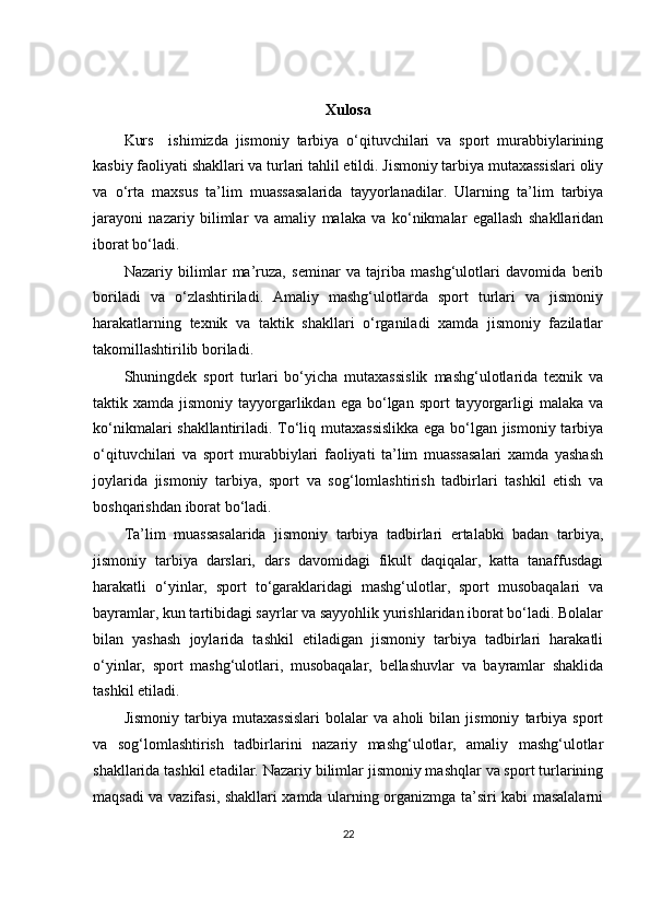 Xulosa
Kurs     ishimizda   jismoniy   tarbiya   o‘qituvchilari   va   sport   murabbiylarining
kasbiy faoliyati shakllari va turlari tahlil etildi. Jismoniy tarbiya mutaxassislari oliy
va   o‘rta   maxsus   ta’lim   muassasalarida   tayyorlanadilar.   Ularning   ta’lim   tarbiya
jarayoni   nazariy   bilimlar   va   amaliy   malaka   va   ko‘nikmalar   egallash   shakllaridan
iborat bo‘ladi.
Nazariy   bilimlar   ma’ruza,   seminar   va   tajriba   mashg‘ulotlari   davomida   berib
boriladi   va   o‘zlashtiriladi.   Amaliy   mashg‘ulotlarda   sport   turlari   va   jismoniy
harakatlarning   texnik   va   taktik   shakllari   o‘rganiladi   xamda   jismoniy   fazilatlar
takomillashtirilib boriladi.
Shuningdek   sport   turlari   bo‘yicha   mutaxassislik   mashg‘ulotlarida   texnik   va
taktik xamda  jismoniy  tayyorgarlikdan  ega bo‘lgan  sport  tayyorgarligi   malaka  va
ko‘nikmalari shakllantiriladi. To‘liq mutaxassislikka  ega bo‘lgan jismoniy tarbiya
o‘qituvchilari   va   sport   murabbiylari   faoliyati   ta’lim   muassasalari   xamda   yashash
joylarida   jismoniy   tarbiya,   sport   va   sog‘lomlashtirish   tadbirlari   tashkil   etish   va
boshqarishdan iborat bo‘ladi.
Ta’lim   muassasalarida   jismoniy   tarbiya   tadbirlari   ertalabki   badan   tarbiya,
jismoniy   tarbiya   darslari,   dars   davomidagi   fikult   daqiqalar,   katta   tanaffusdagi
harakatli   o‘yinlar,   sport   to‘garaklaridagi   mashg‘ulotlar,   sport   musobaqalari   va
bayramlar, kun tartibidagi sayrlar va sayyohlik yurishlaridan iborat bo‘ladi. Bolalar
bilan   yashash   joylarida   tashkil   etiladigan   jismoniy   tarbiya   tadbirlari   harakatli
o‘yinlar,   sport   mashg‘ulotlari,   musobaqalar,   bellashuvlar   va   bayramlar   shaklida
tashkil etiladi.
Jismoniy   tarbiya   mutaxassislari   bolalar   va   aholi   bilan   jismoniy   tarbiya   sport
va   sog‘lomlashtirish   tadbirlarini   nazariy   mashg‘ulotlar,   amaliy   mashg‘ulotlar
shakllarida tashkil etadilar. Nazariy bilimlar jismoniy mashqlar va sport turlarining
maqsadi va vazifasi, shakllari xamda ularning organizmga ta’siri kabi masalalarni
22