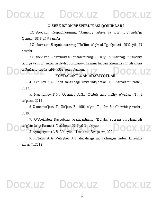 O’ZBEKISTON RESPUBLIKASI QONUNLARI
1.O’zbekiston   Respublikasining   “Jismoniy   tarbiya   va   sport   to’g’risida”gi
Qonuni. 2019 yil 9 sеntabr.
2.O’zbekiston   Respublikasin ing   “Ta’lim   to’g’risda”gi   Qonuni.   2020   yil,   23
sentabr.
3.O’zbekiston   Respublikasi   Prezidentining   2018   yil   5   martdagi   “Jismoniy
tarbiya va sport sohasida davlat boshqaruvi tizimini tubdan takomillashtirish chora
tadbirlai to’risida”giPF-5368-sonli Farmoni .
FOYDALANILGAN ADABIYOTLAR
4.   Kerimov   F.A.   Sport   sohasidagi   ilmiy   tadqiqotlar.   T.,   “Zarqalam”   nashr.,
2017 .
5.   Nasritdinov   F.N.,   Q osimov   A.Sh.   O’zbek   xal q   milliy   o’yinlari.   T.,   1
to’plam. 2018
6.   Usmonxo’jaev T., Xo’jaev F.. 1001 o’yin. T.,   “Ibn Sino”nomidagi nashr.,
2019 .
7.   O’zbekiston   Respublika   Prezidentining   “Bolalar   sportini   rivojlantirish
to’g’risida”gi Farmoni. Toshkent, 2019 yil 24 oktyabr.
8.   Ayrapetyants L.R. Voleybol. Toshkent, Zar qalam, 20 21 .
9.   Po’latov   A.A.   Voleybol.   JTI   talabalariga   mo’ljallangan   dastur.   Ixtisoslik
kursi.  T., 2018
24