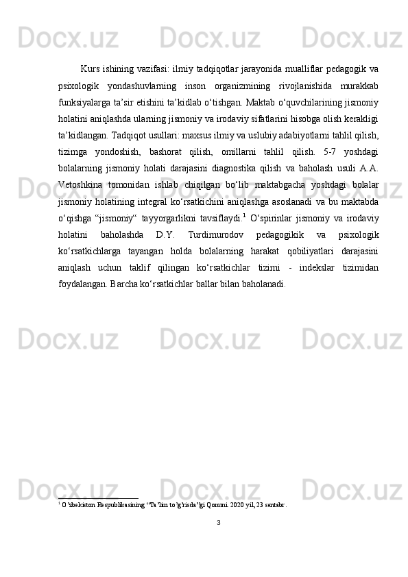 Kurs ishining vazifasi:  ilmiy tadqiqotlar jarayonida mualliflar pedagogik va
psixologik   yondashuvlarning   inson   organizmining   rivojlanishida   murakkab
funksiyalarga ta’sir etishini ta’kidlab o‘tishgan. Maktab o‘quvchilarining jismoniy
holatini aniqlashda ularning jismoniy va irodaviy sifatlarini hisobga olish kerakligi
ta’kidlangan. Tadqiqot usullari: maxsus ilmiy va uslubiy adabiyotlarni tahlil qilish,
tizimga   yondoshish,   bashorat   qilish,   omillarni   tahlil   qilish.   5-7   yoshdagi
bolalarning   jismoniy   holati   darajasini   diagnostika   qilish   va   baholash   usuli   A.A.
Vetoshkina   tomonidan   ishlab   chiqilgan   bo‘lib   maktabgacha   yoshdagi   bolalar
jismoniy   holatining   integral   ko‘rsatkichini   aniqlashga   asoslanadi   va   bu   maktabda
o‘qishga   “jismoniy“   tayyorgarlikni   tavsiflaydi. 1
  O‘spirinlar   jismoniy   va   irodaviy
holatini   baholashda   D.Y.   Turdimurodov   pedagogikik   va   psixologik
ko‘rsatkichlarga   tayangan   holda   bolalarning   harakat   qobiliyatlari   darajasini
aniqlash   uchun   taklif   qilingan   ko‘rsatkichlar   tizimi   -   indekslar   tizimidan
foydalangan. Barcha ko‘rsatkichlar ballar bilan baholanadi.
1
  O’zbekiston Respublikasin ing “Ta’lim to’g’risda”gi Qonuni. 2020 yil, 23 sentabr.
3