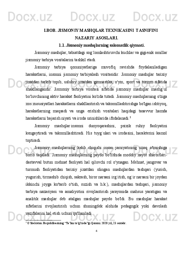 I.BOB.  JISMONIY MASHQLAR TEXNIKASINI  TASNIFINI
NAZARIY ASOSLARI.
1.1.   Jismoniy mashqlarning salomatlik qiymati .
Jismoniy mashqlar, tabiatdagi sog`lomlashtiruvchi kuchlar va gigienik omillar
jismoniy tarbiya vositalarini tashkil etadi.
J ismoniy   tarbiya   qonuniyatlariga   muvofiq   ravishda   foydalaniladigan
harakatlarni,   insonni   jismoniy   tarbiyalash   vositasidir.   Jismoniy   mashqlar   tarixiy
jixatdan   tarkib   topib,   uslubiy   jixatdan   gimnastika,   o'yin,   sport   va   turizm   sifatida
shakllangandir.   Jismoniy   tarbiya   vositasi   sifatida   jismoniy   mashqlar   mashg`ul
bo'luvchining aktiv harakat faoliyatini ko'zda tutadi. Jismoniy mashqlarning o'ziga
xos xususiyatlari harakatlarni shakllantirish va takomillashtirishga bo'lgan ishtiyoq,
harakatlarning   maqsadi   va   unga   erishish   vositalari   haqidagi   tasavvur   hamda
harakatlarni bajarish niyati va iroda urinishlarida ifodalanadi. 2
Jismoniy   mashqlar   insonni   dunyoqarashini ,   psixik   ruhiy   faoliyatini
kengaytiradi   va   takomillashtiradi.   His   tuyg`ulari   va   irodasini,   harakterini   kamol
toptiradi.
Jismoniy   mashqlarning   kelib   chiqishi   inson   jamiyatining   uzoq   o'tmishiga
borib  taqaladi.   Jismoniy  mashqlarning  paydo   bo'lishida  moddiy  xayot  sharoitlari-
dastavval   butun   mehnat   faoliyati   hal   qiluvchi   rol   o'ynagan.   Mehnat,   jangovar   va
turmush   faoliyatidan   tarixiy   jixatdan   olingan   mashqlardan   tashqari   (yurish,
yugurish, tirmashib chiqish, sakrash, biror narsani irg`itish, og`ir narsani bir joydan
ikkinchi   joyga   ko'tarib   o'tish,   suzish   va   h.k.),   mashqlardan   tashqari,   jismoniy
tarbiya   nazariyasi   va   amaliyotini   rivojlantirish   jarayonida   mahsus   yaratigan   va
analitik   mashqlar   deb   atalgan   mashqlar   paydo   bo'ldi.   Bu   mashqlar   harakat
sifatlarini   rivojlantirish   uchun   shuningdek   alohida   pedagogik   yoki   davolash
vazifalarini hal etish uchun qo'llaniladi.
2
  O’zbekiston Respublikasin ing “Ta’lim to’g’risda”gi Qonuni. 2020 yil, 23 sentabr.
4