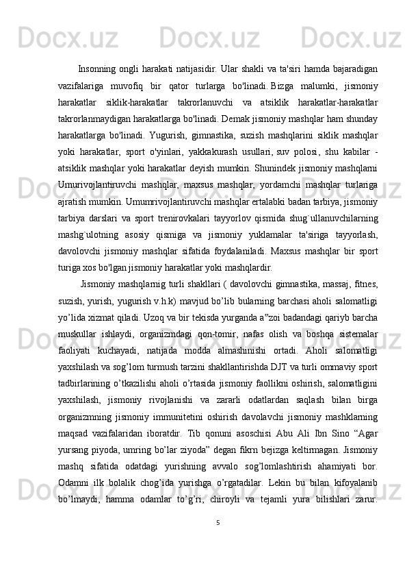 I nsonning  ongli  harakati   natijasidir.  Ular   shakli  va  ta'siri   hamda  bajaradigan
vazifalariga   muvofiq   bir   qator   turlarga   bo'linadi.   Bizga   malumki ,   jismoniy
harakatlar   siklik-harakatlar   takrorlanuvchi   va   atsiklik   harakatlar-harakatlar
takrorlanmaydigan harakatlarga bo'linadi. Demak jismoniy mashqlar ham shunday
harakatlarga   bo'linadi.   Yugurish,   gimnastika,   suzish   mashqlarini   siklik   mashqlar
yoki   harakatlar,   sport   o'yinlari,   yakkakurash   usullari,   suv   polosi ,   shu   kabilar   -
atsiklik mashqlar yoki harakatlar deyish mumkin. Shunindek jismoniy mashqlarni
Umurivojlantiruvchi   mashqlar,   maxsus   mashqlar,   yordamchi   mashqlar   turlariga
ajratish mumkin. Umumrivojlantiruvchi mashqlar ertalabki badan tarbiya, jismoniy
tarbiya   darslari   va   sport   trenirovkalari   tayyorlov   qismida   shug`ullanuvchilarning
mashg`ulotning   asosiy   qismiga   va   jismoniy   yuklamalar   ta'siriga   tayyorlash,
davolovchi   jismoniy   mashqlar   sifatida   foydalaniladi.   Maxsus   mashqlar   bir   sport
turiga xos bo'lgan jismoniy harakatlar yoki mashqlardir.  
  Jismoniy mashqlarnig turli shakllari ( davolovchi gimnastika, massaj, fitnes,
suzish, yurish, yugurish v.h.k) mavjud bo’lib bularning barchasi aholi salomatligi
yo’lida xizmat qiladi. Uzoq va bir tekisda yurganda a zoi badandagi qariyb barcha‟
muskullar   ishlaydi,   organizmdagi   qon-tomir,   nafas   olish   va   boshqa   sistemalar
faoliyati   kuchayadi,   natijada   modda   almashinishi   ortadi.   Aholi   salomatligi
yaxshilash va sog’lom turmush tarzini shakllantirishda DJT va turli ommaviy sport
tadbirlarining o’tkazilishi  aholi o’rtasida  jismoniy faollikni oshirish, salomatligini
yaxshilash,   jismoniy   rivojlanishi   va   zararli   odatlardan   saqlash   bilan   birga
organizmning   jismoniy   immunitetini   oshirish   davolavchi   jismoniy   mashklarning
maqsad   vazifalaridan   iboratdir.   Tib   qonuni   asoschisi   Abu   Ali   Ibn   Sino   “Agar
yursang piyoda, umring bo’lar ziyoda” degan fikrn bejizga keltirmagan. Jismoniy
mashq   sifatida   odatdagi   yurishning   avvalo   sog’lomlashtirish   ahamiyati   bor.
Odamni   ilk   bolalik   chog’ida   yurishga   o’rgatadilar.   Lekin   bu   bilan   kifoyalanib
bo’lmaydi,   hamma   odamlar   to’g’ri,   chiroyli   va   tejamli   yura   bilishlari   zarur.
5