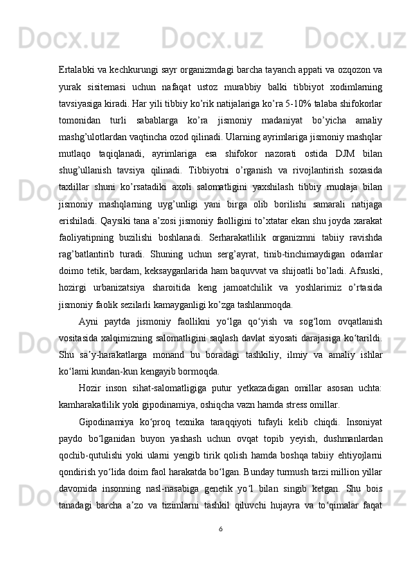 Ertalabki va kechkurungi sayr organizmdagi barcha tayanch appati va ozqozon va
yurak   sisitemasi   uchun   nafaqat   ustoz   murabbiy   balki   tibbiyot   xodimlarning
tavsiyasiga kiradi. Har yili tibbiy ko’rik natijalariga ko’ra 5-10% talaba shifokorlar
tomonidan   turli   sabablarga   ko’ra   jismoniy   madaniyat   bo’yicha   amaliy
mashg’ulotlardan vaqtincha ozod qilinadi. Ularning ayrimlariga jismoniy mashqlar
mutlaqo   taqiqlanadi,   ayrimlariga   esa   shifokor   nazorati   ostida   DJM   bilan
shug’ullanish   tavsiya   qilinadi.   Tibbiyotni   o’rganish   va   rivojlantirish   soxasida
taxlillar   shuni   ko’rsatadiki   axoli   salomatligini   yaxshilash   tibbiy   muolaja   bilan
jismoniy   mashqlarning   uyg’unligi   yani   birga   olib   borilishi   samarali   natijaga
erishiladi. Qaysiki tana a’zosi jismoniy faolligini to’xtatar ekan shu joyda xarakat
faoliyatipning   buzilishi   boshlanadi.   Serharakatlilik   organizmni   tabiiy   ravishda
rag’batlantirib   turadi.   Shuning   uchun   serg’ayrat,   tinib-tinchimaydigan   odamlar
doimo tetik, bardam, keksayganlarida ham baquvvat va shijoatli bo’ladi. Afsuski,
hozirgi   urbanizatsiya   sharoitida   keng   jamoatchilik   va   yoshlarimiz   o’rtasida
jismoniy faolik sezilarli kamayganligi ko’zga tashlanmoqda.
Ayni   paytda   jismoniy   faollikni   yo lga   qo yish   va   sog lom   ovqatlanishʻ ʻ ʻ
vositasida xalqimizning salomatligini  saqlash davlat  siyosati  darajasiga ko tarildi.	
ʻ
Shu   sa y-harakatlarga   monand   bu   boradagi   tashkiliy,   ilmiy   va   amaliy   ishlar	
ʼ
ko lami kundan-kun kengayib bormoqda.	
ʻ
Hozir   inson   sihat-salomatligiga   putur   yetkazadigan   omillar   asosan   uchta:
kamharakatlilik yoki gipodinamiya, oshiqcha vazn hamda stress omillar.
Gipodinamiya   ko proq   texnika   taraqqiyoti   tufayli   kelib   chiqdi.   Insoniyat	
ʻ
paydo   bo lganidan   buyon   yashash   uchun   ovqat   topib   yeyish,   dushmanlardan	
ʻ
qochib-qutulishi   yoki   ularni   yengib   tirik   qolish   hamda   boshqa   tabiiy   ehtiyojlarni
qondirish yo lida doim faol harakatda bo lgan. Bunday turmush tarzi million yillar	
ʻ ʻ
davomida   insonning   nasl-nasabiga   genetik   yo l   bilan   singib   ketgan.   Shu   bois	
ʻ
tanadagi   barcha   a zo   va   tizimlarni   tashkil   qiluvchi   hujayra   va   to qimalar   faqat	
ʼ ʻ
6