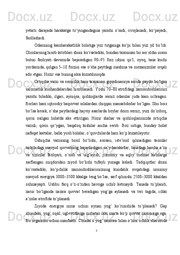 yetarli   darajada   harakatga   to yingandagina   yaxshi   o sadi,   rivojlanadi,   ko payadi,ʻ ʻ ʻ
faollashadi.
Odamning  kamharakatlilik   holatiga  yuz   tutganiga  ko pi   bilan   yuz   yil   bo ldi.	
ʻ ʻ
Olimlarning hisob-kitoblari shuni ko rsatadiki, bundan taxminan bir asr oldin inson	
ʻ
butun   faoliyati   davomida   bajaradigan   90–95   foiz   ishini   qo l,   oyoq,   tana   kuchi	
ʻ
yordamida, qolgan 5–10 foizini esa o sha paytdagi mashina va mexanizmlar orqali	
ʻ
ado etgan. Hozir esa buning aksi kuzatilmoqda.
Ortiqcha vazn va semizlik ham taxminan gipodinamiya asrida paydo bo lgan	
ʻ
salomatlik kushandalaridan hisoblanadi. Yoshi 70–80 atrofidagi zamondoshlarimiz
yaxshi   biladiki,   ilgari,   ayniqsa,   qishloqlarda   semiz   odamlar   juda   kam   uchragan.
Borlari ham iqtisodiy baquvvat oilalardan chiqqan mansabdorlar bo lgan. Shu bois	
ʻ
bo lsa kerak, o sha paytlardagi hajviy asarlarda boylar doim semiz, yuzi do mboq,	
ʻ ʻ ʻ
qorni   osilgan   holatda   aks   ettirilgan.   Hozir   shahar   va   qishloqlarimizda   ortiqcha
vaznli,   qorin   qo ygan,   baqaloq   kishilar   ancha   serob.   Boz   ustiga,   bunday   holat	
ʻ
nafaqat kattalar, balki yosh bolalar, o quvchilarda ham ko p kuzatilayotir.	
ʻ ʻ
Oshiqcha   vaznning   hosil   bo lishi,   asosan,   iste mol   qilinadigan   taomlar
ʻ ʼ
tarkibidagi mavjud quvvatning bajariladigan sa y-harakatlar, tanadagi barcha a zo	
ʼ ʼ
va   tizimlar   faoliyati,   o sish   va   ulg ayish,   jismoniy   va   aqliy   mehnat   kabilarga	
ʻ ʻ
sarflangan   miqdoridan   ziyod   bo lishi   tufayli   yuzaga   keladi.   Tadqiqotlar   shuni	
ʻ
ko rsatadiki,   ko pchilik   zamondoshlarimizning   kundalik   ovqatidagi   umumiy	
ʻ ʻ
mavjud energiya 3000–3500 kkalga teng bo lsa, sarf qilinishi 2500–3000 kkaldan	
ʻ
oshmayapti.   Ushbu   farq   o z-o zidan   havoga   uchib   ketmaydi.   Tanada   to planib,	
ʻ ʻ ʻ
zarur   bo lganda   zaxira   quvvat   beradigan   yog ga   aylanadi   va   teri   tagida,   ichki	
ʻ ʻ
a zolar atrofida to planadi.	
ʼ ʻ
Ziyoda   energiya   nima   uchun   aynan   yog   ko rinishida   to planadi?   Gap	
ʻ ʻ ʻ
shundaki, yog  oqsil, uglevodlarga nisbatan ikki marta ko p quvvat zaxirasiga ega.	
ʻ ʻ
Bu organizm uchun manfaatli. Chunki u yog  zaxirasi bilan o zini ochlik sharoitida	
ʻ ʻ
7