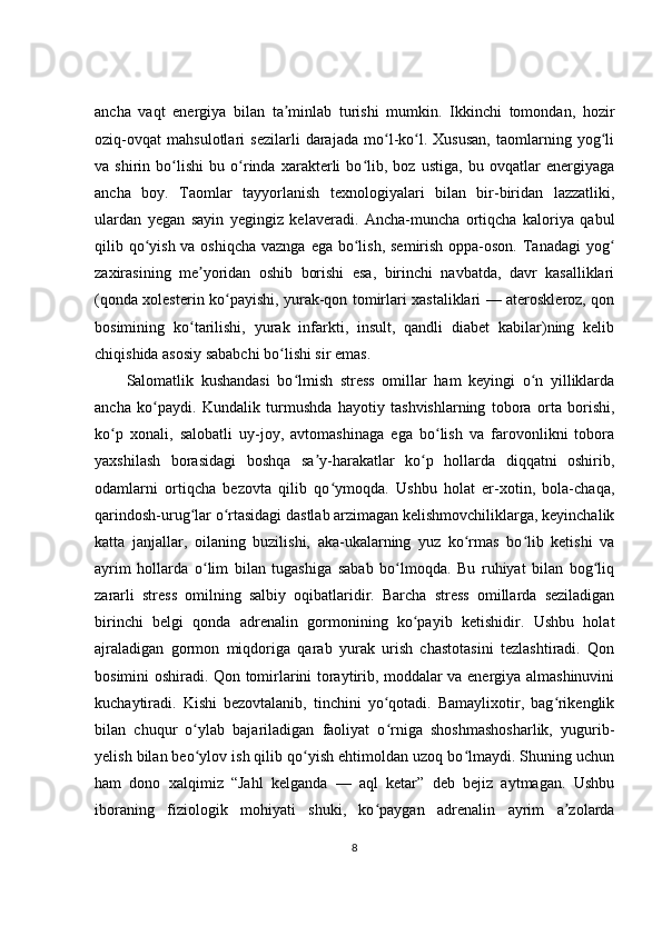 ancha   vaqt   energiya   bilan   ta minlab   turishi   mumkin.   Ikkinchi   tomondan,   hozirʼ
oziq-ovqat   mahsulotlari   sezilarli   darajada   mo l-ko l.   Xususan,   taomlarning   yog li	
ʻ ʻ ʻ
va   shirin   bo lishi   bu   o rinda   xarakterli   bo lib,   boz   ustiga,   bu   ovqatlar   energiyaga	
ʻ ʻ ʻ
ancha   boy.   Taomlar   tayyorlanish   texnologiyalari   bilan   bir-biridan   lazzatliki,
ulardan   yegan   sayin   yegingiz   kelaveradi.   Ancha-muncha   ortiqcha   kaloriya   qabul
qilib qo yish va oshiqcha vaznga ega bo lish, semirish oppa-oson. Tanadagi  yog	
ʻ ʻ ʻ
zaxirasining   me yoridan   oshib   borishi   esa,   birinchi   navbatda,   davr   kasalliklari	
ʼ
(qonda xolesterin ko payishi, yurak-qon tomirlari xastaliklari — ateroskleroz, qon	
ʻ
bosimining   ko tarilishi,   yurak   infarkti,   insult,   qandli   diabet   kabilar)ning   kelib	
ʻ
chiqishida asosiy sababchi bo lishi sir emas.	
ʻ
Salomatlik   kushandasi   bo lmish   stress   omillar   ham   keyingi   o n   yilliklarda	
ʻ ʻ
ancha   ko paydi.   Kundalik   turmushda   hayotiy   tashvishlarning   tobora   orta   borishi,	
ʻ
ko p   xonali,   salobatli   uy-joy,   avtomashinaga   ega   bo lish   va   farovonlikni   tobora	
ʻ ʻ
yaxshilash   borasidagi   boshqa   sa y-harakatlar   ko p   hollarda   diqqatni   oshirib,	
ʼ ʻ
odamlarni   ortiqcha   bezovta   qilib   qo ymoqda.   Ushbu   holat   er-xotin,   bola-chaqa,	
ʻ
qarindosh-urug lar o rtasidagi dastlab arzimagan kelishmovchiliklarga, keyinchalik	
ʻ ʻ
katta   janjallar,   oilaning   buzilishi,   aka-ukalarning   yuz   ko rmas   bo lib   ketishi   va	
ʻ ʻ
ayrim   hollarda   o lim   bilan   tugashiga   sabab   bo lmoqda.   Bu   ruhiyat   bilan   bog liq	
ʻ ʻ ʻ
zararli   stress   omilning   salbiy   oqibatlaridir.   Barcha   stress   omillarda   seziladigan
birinchi   belgi   qonda   adrenalin   gormonining   ko payib   ketishidir.   Ushbu   holat	
ʻ
ajraladigan   gormon   miqdoriga   qarab   yurak   urish   chastotasini   tezlashtiradi.   Qon
bosimini oshiradi. Qon tomirlarini toraytirib, moddalar va energiya almashinuvini
kuchaytiradi.   Kishi   bezovtalanib,   tinchini   yo qotadi.   Bamaylixotir,   bag rikenglik	
ʻ ʻ
bilan   chuqur   o ylab   bajariladigan   faoliyat   o rniga   shoshmashosharlik,   yugurib-	
ʻ ʻ
yelish bilan beo ylov ish qilib qo yish ehtimoldan uzoq bo lmaydi. Shuning uchun
ʻ ʻ ʻ
ham   dono   xalqimiz   “Jahl   kelganda   —   aql   ketar”   deb   bejiz   aytmagan.   Ushbu
iboraning   fiziologik   mohiyati   shuki,   ko paygan   adrenalin   ayrim   a zolarda	
ʻ ʼ
8