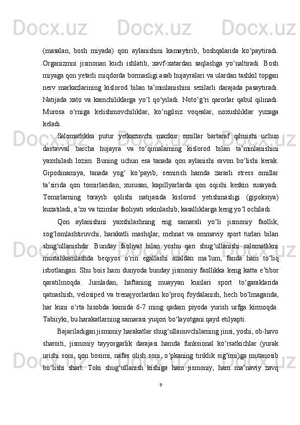(masalan,   bosh   miyada)   qon   aylanishini   kamaytirib,   boshqalarida   ko paytiradi.ʻ
Organizmni   jismonan   kuch   ishlatib,   xavf-xatardan   saqlashga   yo naltiradi.   Bosh	
ʻ
miyaga qon yetarli miqdorda bormasligi asab hujayralari va ulardan tashkil topgan
nerv   markazlarining   kislorod   bilan   ta minlanishini   sezilarli   darajada   pasaytiradi.	
ʼ
Natijada   xato   va   kamchiliklarga   yo l   qo yiladi.   Noto g ri   qarorlar   qabul   qilinadi.	
ʻ ʻ ʻ ʻ
Murosa   o rniga   kelishmovchiliklar,   ko ngilsiz   voqealar,   noxushliklar   yuzaga	
ʻ ʻ
keladi.
Salomatlikka   putur   yetkazuvchi   mazkur   omillar   bartaraf   qilinishi   uchun
dastavval   barcha   hujayra   va   to qimalarning   kislorod   bilan   ta minlanishini	
ʻ ʼ
yaxshilash   lozim.   Buning   uchun   esa   tanada   qon   aylanishi   ravon   bo lishi   kerak.	
ʻ
Gipodinamiya,   tanada   yog   ko payib,   semirish   hamda   zararli   stress   omillar	
ʻ ʻ
ta sirida   qon   tomirlaridan,   xususan,   kapillyarlarda   qon   oqishi   keskin   susayadi.	
ʼ
Tomirlarning   torayib   qolishi   natijasida   kislorod   yetishmasligi   (gipoksiya)
kuzatiladi, a zo va tizimlar faoliyati sekinlashib, kasalliklarga keng yo l ochiladi.	
ʼ ʻ
Qon   aylanishini   yaxshilashning   eng   samarali   yo li   jismoniy   faollik,	
ʻ
sog lomlashtiruvchi,   harakatli   mashqlar,   mehnat   va   ommaviy   sport   turlari   bilan	
ʻ
shug ullanishdir.   Bunday   faoliyat   bilan   yoshu   qari   shug ullanishi   salomatlikni
ʻ ʻ
mustahkamlashda   beqiyos   o rin   egallashi   azaldan   ma lum,   fanda   ham   to liq	
ʻ ʼ ʻ
isbotlangan.   Shu  bois   ham   dunyoda  bunday   jismoniy   faollikka   keng   katta  e tibor	
ʼ
qaratilmoqda.   Jumladan,   haftaning   muayyan   kunlari   sport   to garaklarida	
ʻ
qatnashish,   velosiped   va   trenajyorlardan   ko proq   foydalanish,   hech   bo lmaganda,	
ʻ ʻ
har   kuni   o rta   hisobda   kamida   6-7   ming   qadam   piyoda   yurish   urfga   kirmoqda.	
ʻ
Tabiiyki, bu harakatlarning samarasi yuqori bo layotgani qayd etilyapti.	
ʻ
Bajariladigan jismoniy harakatlar shug ullanuvchilarning jinsi, yoshi, ob-havo	
ʻ
sharoiti,   jismoniy   tayyorgarlik   darajasi   hamda   funksional   ko rsatkichlar   (yurak	
ʻ
urishi   soni,   qon   bosimi,   nafas   olish   soni,   o pkaning   tiriklik   sig imi)ga   mutanosib	
ʻ ʻ
bo lishi   shart.   Toki   shug ullanish   kishiga   ham   jismoniy,   ham   ma naviy   zavq	
ʻ ʻ ʼ
9