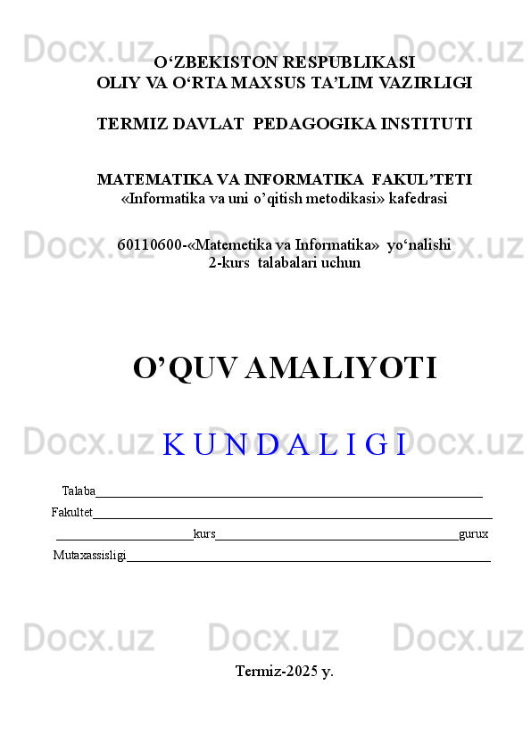 O‘ ZBEKISTON RESPUBLIKASI
OLIY VA  O‘ RTA MAXSUS TA’LIM VAZIRLIGI
TERMIZ DAVLAT  PEDAGOGIKA INSTITUTI 
MATEMATIKA VA INFORMATIKA   FAKUL’TETI
« Informatika va uni o’qitish metodikasi » kafedrasi
60110600 -« Matemetika va Informatika »  yo‘nalishi 
2-kurs  talabalari uchun
O’QUV AMALIYOTI   
K U N D A L I G I
Talaba______________________________________________________________
Fakultet________________________________________________________________
______________________kurs_______________________________________gurux
Mutaxassisligi ____________________________________________________________________
Termiz-2025 y. 