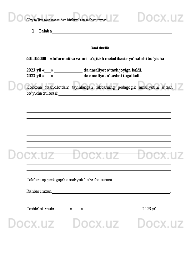 Oliy ta’lim muassasasidan biriktirilgan rahbar imzosi:__________________________________
1. Talaba_____________ __________________ ________________________
________________________________________ ____________________ ____
( ismi-sharifi)
601106000 - «Informatika va uni  o`qitish metodikasi» yo‘nalishi bo‘yicha
2023 yil «___» _____________ da amaliyot o‘tash joyiga keldi.
2023 yil «___» _____________ da amaliyot o‘tashni tugalladi.
Korxona   (tashkilotdan)   tayinlangan   rahbarning   pedagogik   amaliyotini   o‘tash
bo‘yicha xulosasi:___________________________________________________
__________________________________________________________________
__________________________________________________________________
__________________________________________________________________
__________________________________________________________________
__________________________________________________________________
__________________________________________________________________
__________________________________________________________________
__________________________________________________________________
__________________________________________________________________
__________________________________________________________________
__________________________________________________________________
__________________________________________________________________
__________________________________________________________________
Talabaning pedagogik amaliyoti bo‘yicha bahosi__________________________
Rahbar imzosi______________________________________________________.
Tashkilot  muhri.            «____» __________________________ 2023 yil. 