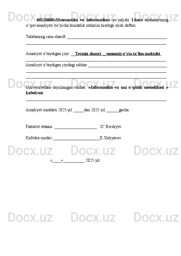 60110600«Matematika   va   informatika»   yo‘nalishi   I-kurs   talabalarining
o’quv amaliyoti bo‘yicha kundalik ishlarini hisobga olish daftari.
Talabaning ismi-sharifi:_______________________________________________
__________________________________________________________________
Amaliyot o‘taydigan joyi: __ Termiz shaxri  _-umumiy o’rta ta’lim maktabi 
__________________________________________________________________
Amaliyot o‘taydigan joydagi rahbar:_____________________________________
__________________________________________________________________
__________________________________________________________________
Universitetdan   tayinlangan   rahbar:   « Informatika   va   uni   o’qitish   metodikasi   »
kafedrasi  
__________________________________________________________________
Amaliyot muddati 2025 yil _____dan 2025 yil ______gacha            
Fakultet dekani: ____________________   O’.Berdiyev
Kafedra mudiri:______________________E.Xoliyarov 
                       «____»__________ 2025 yil. 