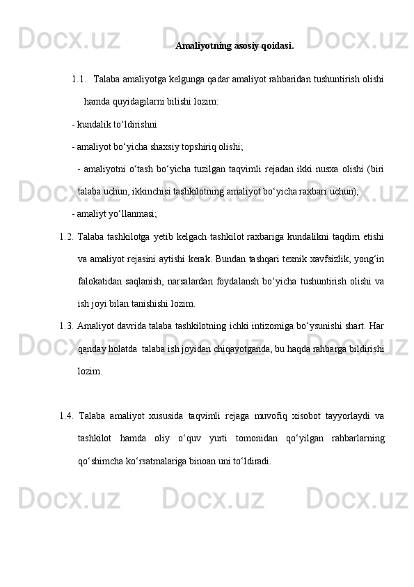 Amaliyotning asosiy qoidasi.
1.1.  Talaba amaliyotga kelgunga qadar amaliyot rahbaridan tushuntirish olishi
hamda quyidagilarni bilish i  lozim:  
     - kundalik to‘ldirishni 
     - amaliyot bo‘yicha shaxsiy topshiriq olishi;
          -   amaliyotni   o‘tash   bo‘yicha   tuzilgan   taqvimli   rejadan   ikki   nusxa   olishi   (biri
talaba uchun, ikkinchisi tashkilotning amaliyot bo‘yicha raxbari uchun);
     - amaliyt yo‘llanmasi;
1.2.  Talaba   tashkilotga   yetib  kelgach   tashkilot   raxbariga   kundalikni   taqdim   etishi
va amaliyot rejasini aytishi kerak. Bundan tashqari texnik xavfsizlik, yong‘in
falokatidan   saqlanish,   narsalardan   foydalansh   bo‘yicha   tushuntirish   olishi   va
ish joyi bilan tanishishi lozim.
1.3. Amaliyot davrida talaba tashkilotning ichki intizomiga bo‘ysunishi shart. Har
qanday holatda  talaba ish joyidan chiqayotganda, bu haqda rahbarga bildirishi
lozim.
1.4.   Talaba   amaliyot   xususida   taqvimli   rejaga   muvofiq   xisobot   tayyorlaydi   va
tashkilot   hamda   oliy   o‘quv   yurti   tomonidan   qo‘yilgan   rahbarlarning
qo‘shimcha ko‘rsatmalariga binoan uni to‘ldiradi. 