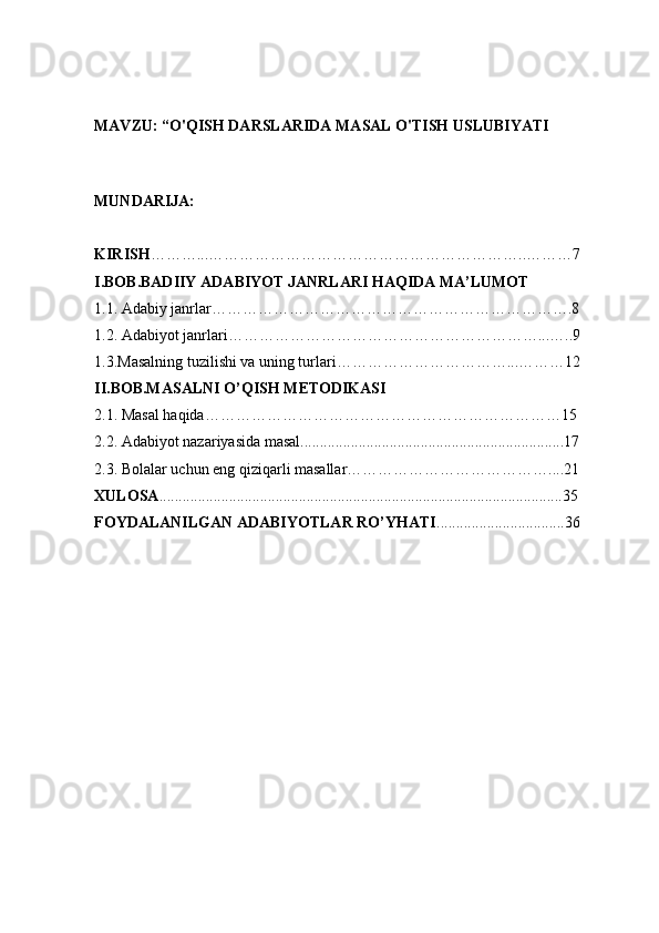 MAVZU: “O'QISH DARSLARIDA MASAL O'TISH USLUBIYATI  
MUNDARIJA:  
KIRISH ………...……………………………………………………..………7 
I.BOB.BADIIY ADABIYOT JANRLARI HAQIDA MA’LUMOT  
1.1. Adabiy janrlar…………………………………………………………….8 
1.2. Adabiyot janrlari……………………………………………………...…..9 
1.3.Masalning tuzilishi va uning turlari……………………………...………12 
II.BOB.MASALNI O’QISH   METODIKASI  
2.1. Masal haqida……………………………………………………………15 
2.2. Adabiyot nazariyasida masal....................................................................17 
2.3. Bolalar uchun eng qiziqarli masallar…………………………………....21 
XULOSA ........................................................................................................35 
FOYDALANILGAN ADABIYOTLAR RO’YHATI .................................36  