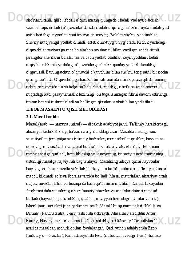 she’rlarni tahlil qilib, ifodali o’qish mashq qilingach, ifodali yod aytib berish 
vazifasi topshiriladi (o’quvchilar darsda ifodali o’qimagan she’rni uyda ifodali yod
aytib berishga tayyorlanishni tavsiya etilmaydi). Bolalar she’rni yoqtiradilar. 
She’riy nutq yengil yodlab olinadi, estetik his-tuyg’u uyg’otadi. Kichik yoshdagi 
o’quvchilar saviyasiga mos bolalarbop ravshan til bilan yozilgan sodda ritmli 
jarangdor she’rlarni bolalar tez va oson yodlab oladilar, keyin yoddan ifodali 
o’qiydilar. Kichik yoshdagi o’quvchilarga she’rni qanday yodlash kerakligi 
o’rgatiladi. Buning uchun o’qituvchi o’quvchilar bilan she’rni teng satrli bir necha 
qismga bo’ladi. O’quvchilarga harakat bir satr oxirida ritmik pauza qilish, buning 
uchun satr oxirida tinish belgi bo’lishi shart emasligi, ritmik pauzada ovozni 
nuqtadagi kabi pasaytirmaslik lozimligi, bu tugallanmagan fikrni davom ettirishga 
imkon berishi tushuntiriladi va bo’lingan qismlar navbati bilan yodlatiladi. 
II.BOB.MASALNI O’QISH   METODIKASI  
2.1. Masal haqida  
Masal   (arab. — namuna, misol) — didaktik adabiyot janri. Ta limiy harakterdagi, ʼ
aksariyat kichik she riy, ba zan nasriy shakldagi asar. Masalda insonga xos 	
ʼ ʼ
xususiyatlar, jamiyatga xos ijtimoiy hodisalar, munosabatlar qushlar, hayvonlar 
orasidagi munosabatlar va tabiat hodisalari vositasida aks ettiriladi. Mazmuni 
majoz asosiga quriladi, komiklikning va kinoyaning, ijtimoiy tanqid motivining 
ustunligi masalga hajviy ruh bag ishlaydi. Masalning hikoya qismi hayvonlar 	
ʻ
haqidagi ertaklar, novella yoki latifalarta yaqin bo lib, xotimasi, ta limiy xulosasi 	
ʻ ʼ
maqol, hikmatli so z va iboralar tarzida bo ladi. Masal materiallari aksariyat ertak, 	
ʻ ʻ
majoz, novella, latifa va boshqa da ham qo llanishi mumkin. Ramzli hikoyadan 	
ʻ
farqli ravishda masalning o z an anaviy obrazlar va motivlar doirasi mavjud 	
ʻ ʼ
bo ladi (hayvonlar, o simliklar, qushlar, muayyan tizimdagi odamlar va h.k.). 	
ʻ ʻ
Masal janri unsurlari juda qadimdan ma luMasal Uning namunalari "Kalila va 	
ʼ
Dimna" (Panchatantra, 3-asr) tarkibida uchraydi. Masallar Farididdin Attor, 
Rumiy, Navoiy asarlarida tamsil uchun ishlatilgan. Gulxaniy "ZarbulMasal" 
asarida masaldan mohirlik bilan foydalangan. Qad. yunon adabiyotida Ezop 
(milodiy 6—5-asrlar), Rim adabiyotida Fedr (miloddan avvalgi 1-asr), fransuz  