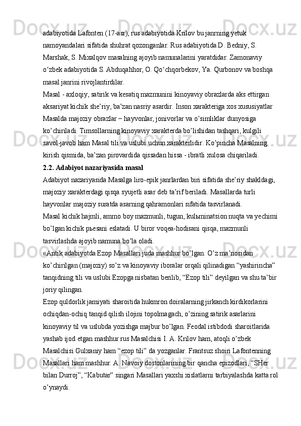 adabiyotida Lafonten (17-asr), rus adabiyotida Krilov bu janrning yetuk 
namoyandalari sifatida shuhrat qozonganlar. Rus adabiyotida D. Bedniy, S. 
Marshak, S. Mixalqov masalning ajoyib namunalarini yaratdidar. Zamonaviy 
o zbek adabiyotida S. Abduqahhor, O. Qo chqorbekov, Ya. Qurbonov va boshqa ʻ ʻ
masal janrini rivojlantirdilar. 
Masal - axloqiy, satirik va kesatiq mazmunini kinoyaviy obrazlarda aks ettirgan 
aksariyat kichik she’riy, ba’zan nasriy asardir. Inson xarakteriga xos xususiyatlar 
Masalda majoziy obrazlar − hayvonlar, jonivorlar va o’simliklar dunyosiga 
ko’chiriladi. Timsollarning kinoyaviy xarakterda bo’lishidan tashqari, kulgili 
savol-javob ham Masal tili va uslubi uchun xarakterlidir. Ko’pincha Masalning 
kirish qismida, ba’zan pirovardida qissadan hissa - ibratli xulosa chiqariladi. 
2.2. Adabiyot nazariyasida masal  
Adabiyot nazariyasida Masalga liro-epik janrlardan biri sifatida she’riy shakldagi, 
majoziy xarakterdagi qisqa syujetli asar deb ta’rif beriladi. Masallarda turli 
hayvonlar majoziy suratda asarning qahramonlari sifatida tasvirlanadi. 
Masal kichik hajmli, ammo boy mazmunli, tugun, kul ь minatsion nuqta va yechimi 
bo’lgan kichik p ь esani eslatadi. U biror voqea-hodisani qisqa, mazmunli 
tasvirlashda ajoyib namuna bo’la oladi. 
«Antik adabiyotda Ezop Masallari juda mashhur bo’lgan. O’z ma’nosidan 
ko’chirilgan (majoziy) so’z va kinoyaviy iboralar orqali qilinadigan “yashirincha” 
tanqidning tili va uslubi Ezopga nisbatan berilib, “Ezop tili” deyilgan va shu ta’bir 
joriy qilingan. 
Ezop quldorlik jamiyati sharoitida hukmron doiralarning jirkanch kirdikorlarini 
ochiqdan-ochiq tanqid qilish ilojini topolmagach, o’zining satirik asarlarini 
kinoyaviy til va uslubda yozishga majbur bo’lgan. Feodal istibdodi sharoitlarida 
yashab ijod etgan mashhur rus Masalchisi I. A. Krilov ham, atoqli o’zbek 
Masalchisi Gulxaniy ham “ezop tili” da yozganlar. Frantsuz shoiri Lafontenning 
Masallari ham mashhur. A. Navoiy dostonlarining bir qancha epizodlari, “SHer 
bilan Durroj”, “Kabutar” singari Masallari yaxshi xislatlarni tarbiyalashda katta rol
o’ynaydi.