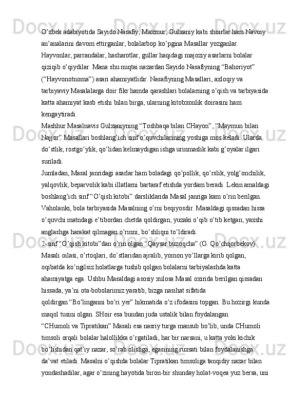 O’zbek adabiyotida Sayido Nasafiy, Maxmur, Gulxaniy kabi shoirlar ham Navoiy 
an’analarini davom ettirganlar, bolalarbop ko’pgina Masallar yozganlar. 
Hayvonlar, parrandalar, hasharotlar, gullar haqidagi majoziy asarlarni bolalar 
qiziqib o’qiydilar. Mana shu nuqtai nazardan Sayido Nasafiyning “Bahoriyot” 
(“Hayvonotnoma”) asari ahamiyatlidir. Nasafiyning Masallari, axloqiy va 
tarbiyaviy Masalalarga doir fikr hamda qarashlari bolalarning o’qish va tarbiyasida
katta ahamiyat kasb etishi bilan birga, ularning kitobxonlik doirasini ham 
kengaytiradi. 
Mashhur Masalnavis Gulxaniyning “Toshbaqa bilan CHayon”, “Maymun bilan 
Najjor” Masallari boshlang’ich sinf o’quvchilarining yoshiga mos keladi. Ularda 
do’stlik, rostgo’ylik, qo’lidan kelmaydigan ishga urinmaslik kabi g’oyalar ilgari 
suriladi. 
Jumladan, Masal janridagi asarlar ham boladagi qo’pollik, qo’rslik, yolg’onchilik, 
yalqovlik, beparvolik kabi illatlarni bartaraf etishda yordam beradi. Lekin amaldagi
boshlang’ich sinf “O’qish kitobi” darsliklarida Masal janriga kam o’rin berilgan. 
Vaholanki, bola tarbiyasida Masalning o’rni beqiyosdir. Masaldagi qissadan hissa 
o’quvchi matndagi e’tibordan chetda qoldirgan, yuzaki o’qib o’tib ketgan, yaxshi 
anglashga harakat qilmagan o’rinni, bo’shliqni to’ldiradi. 
2-sinf “O’qish kitobi”dan o’rin olgan   “Qaysar buzoqcha”   (O. Qo’chqorbekov) 
Masali oilasi, o’rtoqlari, do’stlaridan ajralib, yomon yo’llarga kirib qolgan, 
oqibatda ko’ngilsiz holatlarga tushib qolgan bolalarni tarbiyalashda katta 
ahamiyatga ega. Ushbu Masaldagi asosiy xulosa Masal oxirida berilgan qissadan 
hissada, ya’ni ota-bobolarimiz yaratib, bizga nasihat sifatida 
qoldirgan   “Bo’linganni bo’ri yer”   hikmatida o’z ifodasini topgan. Bu hozirgi kunda
maqol tusini olgan. SHoir esa bundan juda ustalik bilan foydalangan. 
“CHumoli va Tipratikan”   Masali esa nasriy turga mansub bo’lib, unda CHumoli 
timsoli orqali bolalar halollikka o’rgatiladi, har bir narsani, u katta yoki kichik 
bo’lishidan qat’iy nazar, so’rab olishga, egasining ruxsati bilan foydalanishga 
da’vat etiladi. Masalni o’qishda bolalar Tipratikan timsoliga tanqidiy nazar bilan 
yondashadilar, agar o’zining hayotida biron-bir shunday holat-voqea yuz bersa, uni 